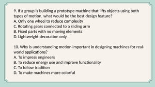 9. If a group is building a prototype machine that lifts objects using both
types of motion, what would be the best design feature?
A. Only one wheel to reduce complexity
C. Rotating gears connected to a sliding arm
B. Fixed parts with no moving elements
D. Lightweight decoration only
10. Why is understanding motion important in designing machines for real-
world applications?
A. To impress engineers
B. To reduce energy use and improve functionality
C. To follow tradition
D. To make machines more colorful
 