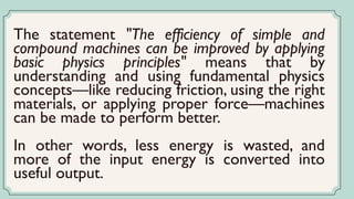 The statement "The efficiency of simple and
compound machines can be improved by applying
basic physics principles" means that by
understanding and using fundamental physics
concepts—like reducing friction, using the right
materials, or applying proper force—machines
can be made to perform better.
In other words, less energy is wasted, and
more of the input energy is converted into
useful output.
 