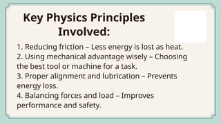Key Physics Principles
Involved:
1. Reducing friction – Less energy is lost as heat.
2. Using mechanical advantage wisely – Choosing
the best tool or machine for a task.
3. Proper alignment and lubrication – Prevents
energy loss.
4. Balancing forces and load – Improves
performance and safety.
 