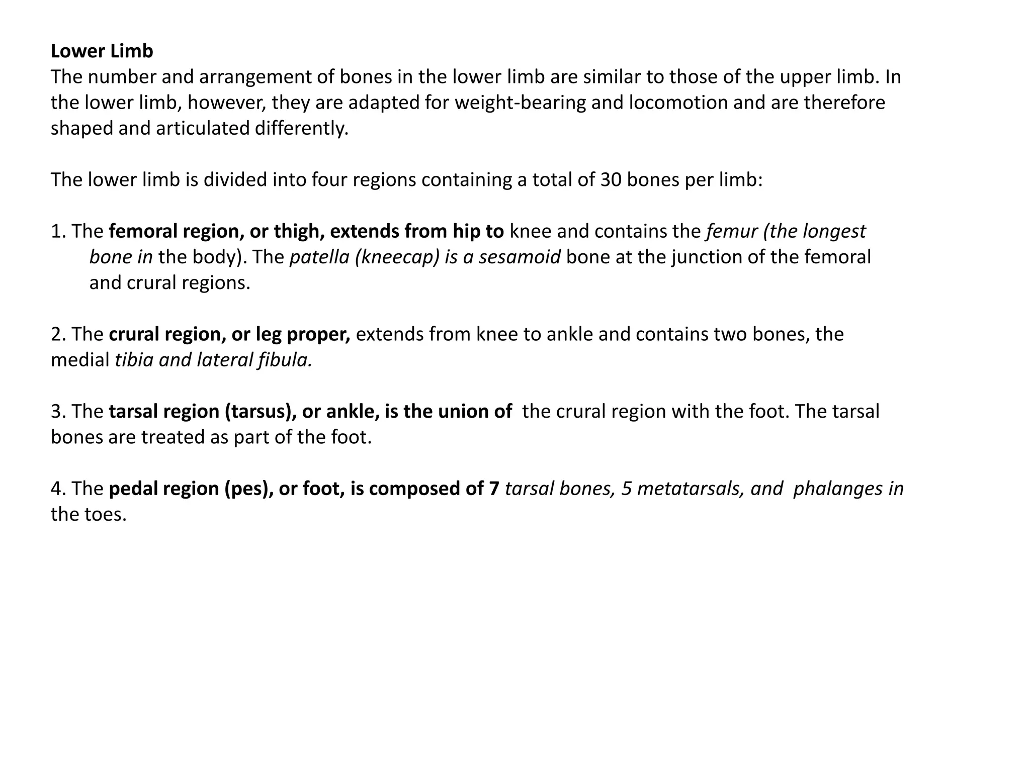 Lower LimbThe number and arrangement of bones in the lower limb are similar to those of the upper limb. In the lower limb, however, they are adapted for weight-bearing and locomotion and are therefore shaped and articulated differently.The lower limb is divided into four regions containing a total of 30 bones per limb:1. The femoral region, or thigh, extends from hip to knee and contains the femur (the longest bone in the body). The patella (kneecap) is a sesamoidbone at the junction of the femoral and crural regions.2. The cruralregion, or leg proper, extends from knee to ankle and contains two bones, the medial tibia and lateral fibula.3. The tarsal region (tarsus), or ankle, is the union of  the crural region with the foot. The tarsal bones are treated as part of the foot.4. The pedal region (pes), or foot, is composed of 7 tarsal bones, 5 metatarsals, and phalanges in the toes.
