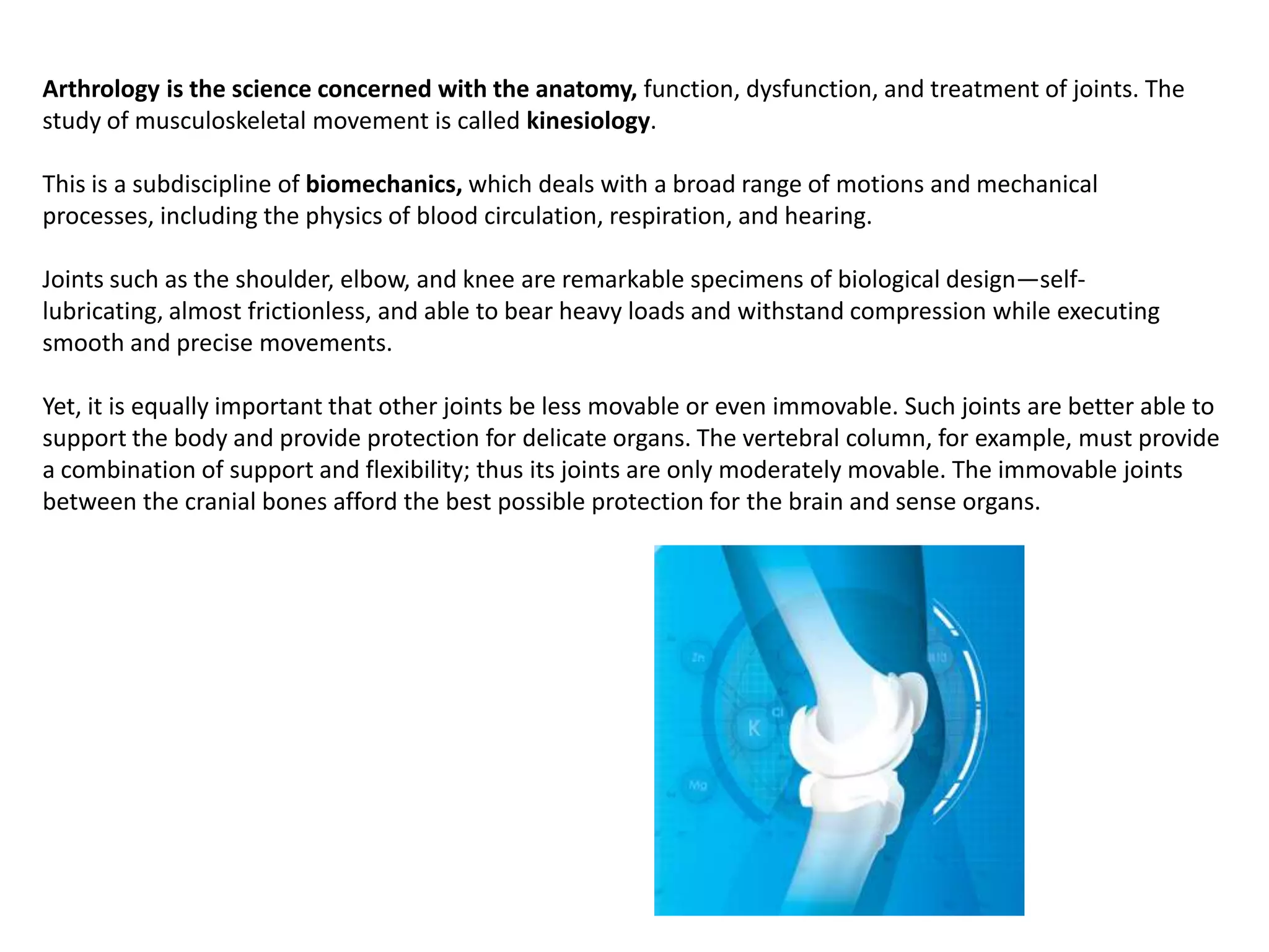 Arthrology is the science concerned with the anatomy, function, dysfunction, and treatment of joints. The study of musculoskeletal movement is called kinesiology. This is a subdiscipline of biomechanics, which deals with a broad range of motions and mechanical processes, including the physics of blood circulation, respiration, and hearing.Joints such as the shoulder, elbow, and knee are remarkable specimens of biological design—self-lubricating, almost frictionless, and able to bear heavy loads and withstand compression while executing smooth and precise movements.Yet, it is equally important that other joints be less movable or even immovable. Such joints are better able to support the body and provide protection for delicate organs. The vertebral column, for example, must provide a combination of support and flexibility; thus its joints are only moderately movable. The immovable joints between the cranial bones afford the best possible protection for the brain and sense organs.