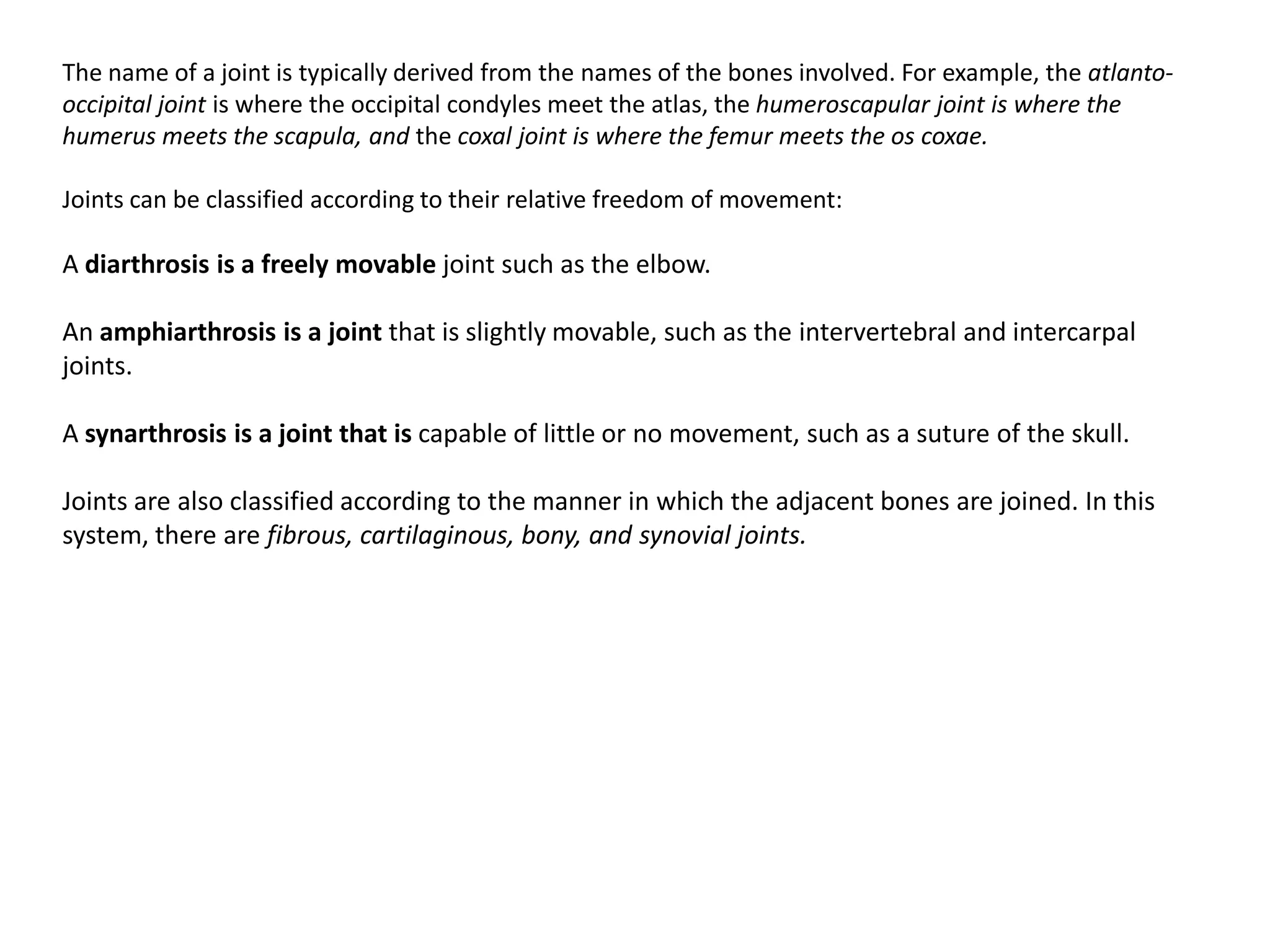The name of a joint is typically derived from the names of the bones involved. For example, the atlanto-occipital joint is where the occipital condyles meet the atlas, the humeroscapular joint is where the humerus meets the scapula, and the coxal joint is where the femur meets the oscoxae.Joints can be classified according to their relative freedom of movement:A diarthrosisis a freely movable joint such as the elbow.An amphiarthrosisis a joint that is slightly movable, such as the intervertebraland intercarpaljoints.A synarthrosisis a joint that is capable of little or no movement, such as a suture of the skull.Joints are also classified according to the manner in which the adjacent bones are joined. In this system, there are fibrous, cartilaginous, bony, and synovialjoints. 