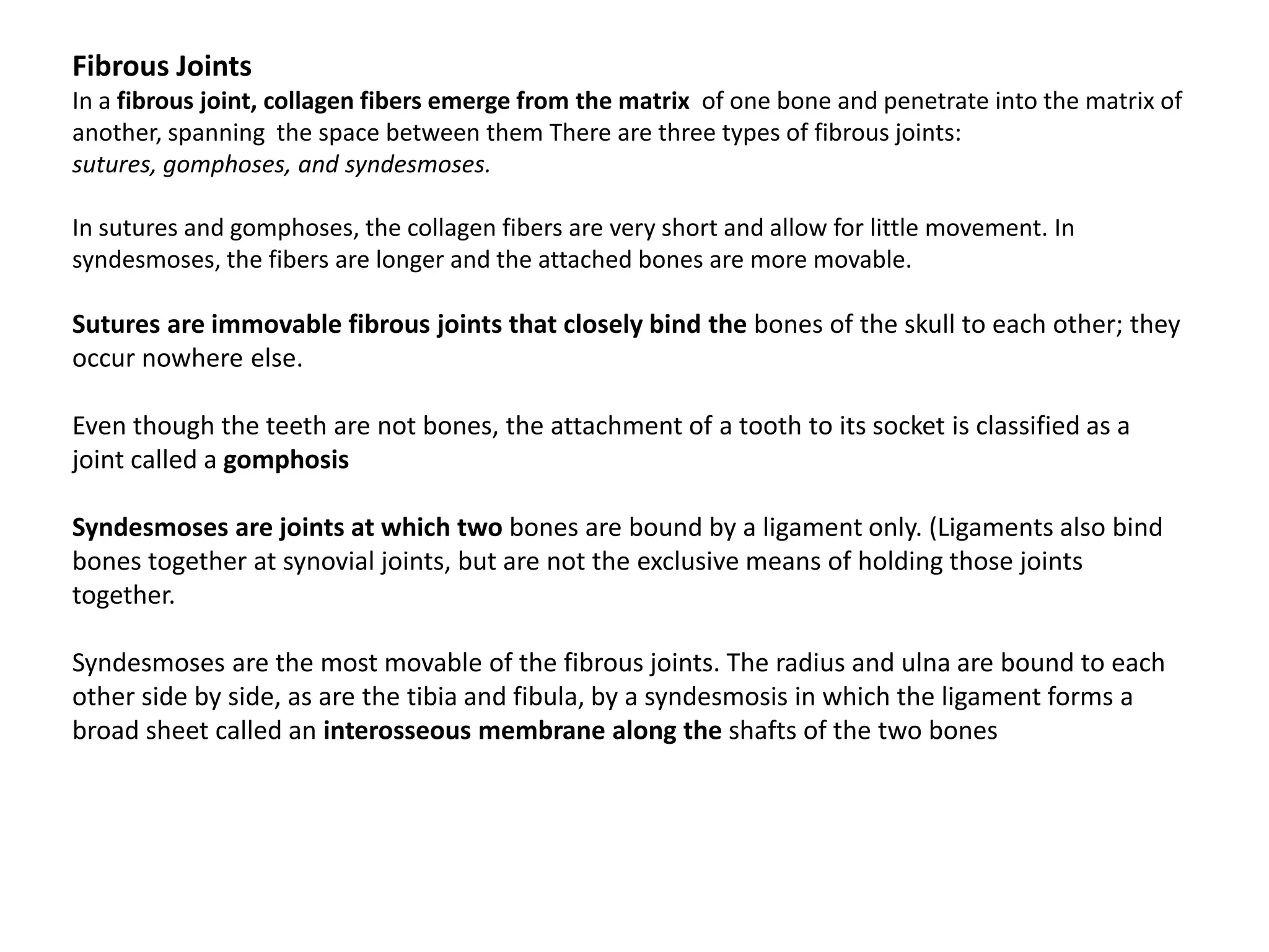 Fibrous JointsIn a fibrous joint, collagen fibers emerge from the matrix  of one bone and penetrate into the matrix of another, spanning  the space between them There are three types of fibrous joints: sutures, gomphoses, and syndesmoses.In sutures and gomphoses, the collagen fibers are very short and allow for little movement. In syndesmoses, the fibers are longer and the attached bones are more movable.Sutures are immovable fibrous joints that closely bind the bones of the skull to each other; they occur nowhere else.Even though the teeth are not bones, the attachment of a tooth to its socket is classified as a joint called a gomphosisSyndesmoses are joints at which two bones are bound by a ligament only. (Ligaments also bind bones together at synovial joints, but are not the exclusive means of holding those joints together.Syndesmoses are the most movable of the fibrous joints. The radius and ulna are bound to each other side by side, as are the tibia and fibula, by a syndesmosis in which the ligament forms a broad sheet called an interosseous membrane along the shafts of the two bones