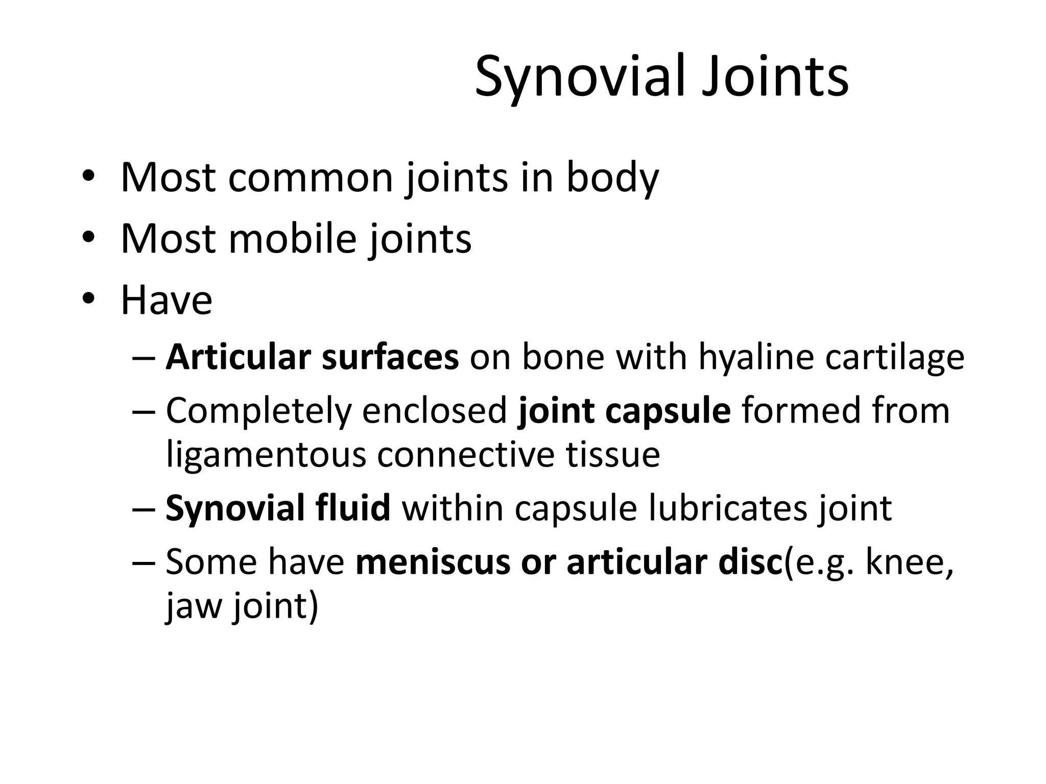 Synovial JointsMost common joints in bodyMost mobile jointsHaveArticular surfaces on bone with hyaline cartilageCompletely enclosed joint capsule formed from ligamentous connective tissueSynovial fluid within capsule lubricates jointSome have meniscus or articular disc(e.g. knee, jaw joint)