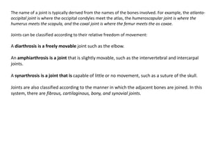The name of a joint is typically derived from the names of the bones involved. For example, the atlanto-occipital joint is where the occipital condyles meet the atlas, the humeroscapular joint is where the humerus meets the scapula, and the coxal joint is where the femur meets the oscoxae.Joints can be classified according to their relative freedom of movement:A diarthrosisis a freely movable joint such as the elbow.An amphiarthrosisis a joint that is slightly movable, such as the intervertebraland intercarpaljoints.A synarthrosisis a joint that is capable of little or no movement, such as a suture of the skull.Joints are also classified according to the manner in which the adjacent bones are joined. In this system, there are fibrous, cartilaginous, bony, and synovialjoints. 