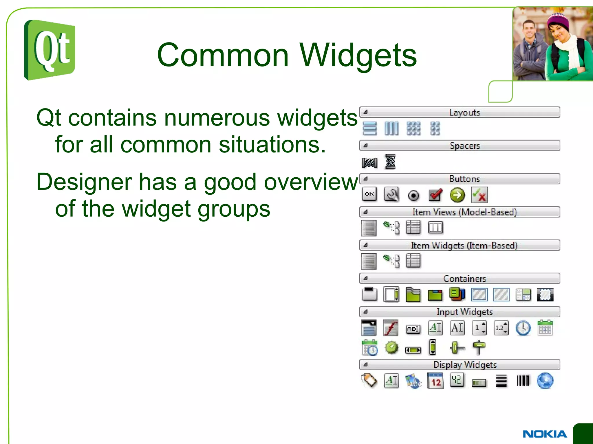 An Example Dialog QVBoxLayout *outerLayout = new QVBoxLayout(this); QHBoxLayout *topLayout = new QHBoxLayout(); topLayout->addWidget(new QLabel("Printer:")); topLayout->addWidget(c=new QComboBox()); outerLayout->addLayout(topLayout); QHBoxLayout *groupLayout = new QHBoxLayout(); ... outerLayout->addLayout(groupLayout); outerLayout->addSpacerItem( new QSpacerItem(...) ); QHBoxLayout *buttonLayout = new QHBoxLayout(); buttonLayout->addSpacerItem(new QSpacerItem(...)); buttonLayout->addWidget(new QPushButton("Print")); buttonLayout->addWidget(new QPushButton("Cancel")); outerLayout->addLayout(buttonLayout); 