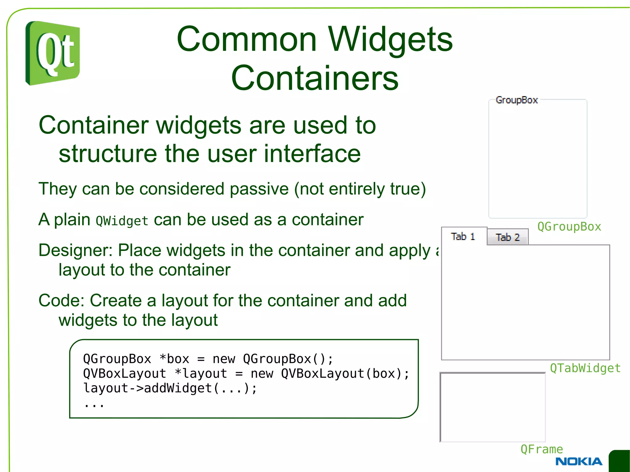 An Example Dialog QVBoxLayout *outerLayout = new QVBoxLayout(this); QHBoxLayout *topLayout = new QHBoxLayout(); topLayout->addWidget(new QLabel("Printer:")); topLayout->addWidget(c=new QComboBox()); outerLayout->addLayout(topLayout); QHBoxLayout *groupLayout = new QHBoxLayout(); ... outerLayout->addLayout(groupLayout); outerLayout->addSpacerIte m(new QSpacerItem(...)); QHBoxLayout *buttonLayout = new QHBoxLayout(); buttonLayout->addSpacerItem(new QSpacerItem(...)); buttonLayout->addWidget(new QPushButton("Print")); buttonLayout->addWidget(new QPushButton("Cancel")); outerLayout->addLayout(buttonLayout); 