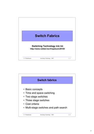 1
3 - 1
© P. Raatikainen Switching Technology / 2003
Switch Fabrics
Switching Technology S38.165
http://www.netlab.hut.fi/opetus/s38165
3 - 2
© P. Raatikainen Switching Technology / 2003
Switch fabrics
• Basic concepts
• Time and space switching
• Two stage switches
• Three stage switches
• Cost criteria
• Multi-stage switches and path search
 
