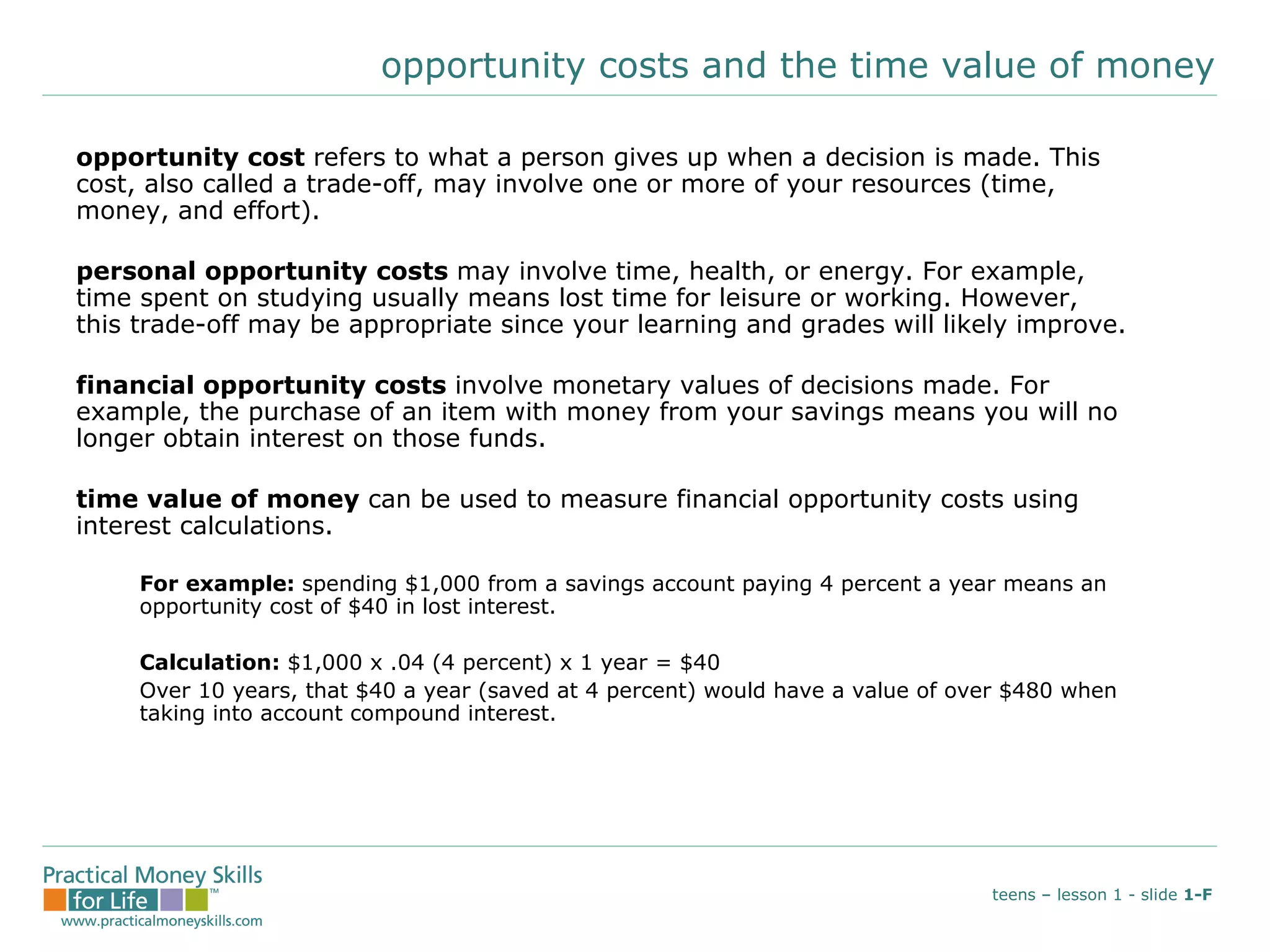 opportunity costs and the time value of money opportunity cost  refers to what a person gives up when a decision is made. This cost, also called a trade-off, may involve one or more of your resources (time, money, and effort). personal opportunity costs  may involve time, health, or energy. For example, time spent on studying usually means lost time for leisure or working. However, this trade-off may be appropriate since your learning and grades will likely improve. financial opportunity costs  involve monetary values of decisions made. For example, the purchase of an item with money from your savings means you will no longer obtain interest on those funds.  time value of money  can be used to measure financial opportunity costs using interest calculations. For example:  spending $1,000 from a savings account paying 4 percent a year means an  opportunity cost of $40 in lost interest. Calculation:  $1,000 x .04 (4 percent) x 1 year = $40 Over 10 years, that $40 a year (saved at 4 percent) would have a value of over $480 when  taking into account compound interest. teens – lesson 1 - slide  1-F 