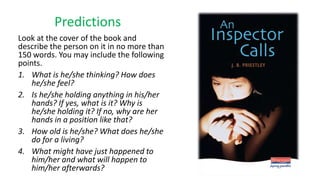 Predictions
Look at the cover of the book and
describe the person on it in no more than
150 words. You may include the following
points.
1. What is he/she thinking? How does
he/she feel?
2. Is he/she holding anything in his/her
hands? If yes, what is it? Why is
he/she holding it? If no, why are her
hands in a position like that?
3. How old is he/she? What does he/she
do for a living?
4. What might have just happened to
him/her and what will happen to
him/her afterwards?
 