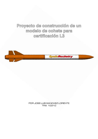 Proyecto de construcción de un
    modelo de cohete para
       certificación L3




     POR JOSE LUIS SANCHEZ LORENTE
               TRA 10310
 