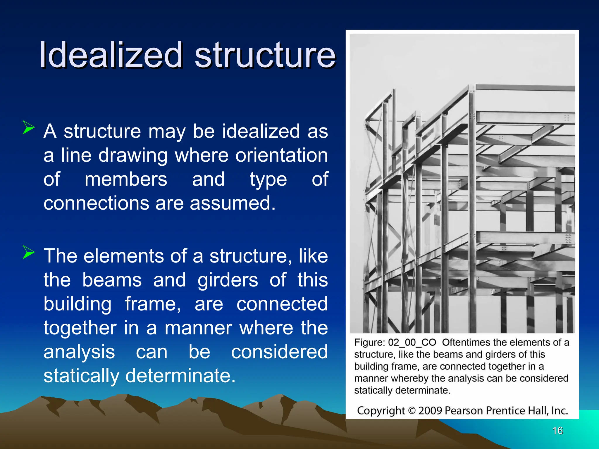 Idealized structure
Idealized structure
16
16
 A structure may be idealized as
a line drawing where orientation
of members and type of
connections are assumed.
 The elements of a structure, like
the beams and girders of this
building frame, are connected
together in a manner where the
analysis can be considered
statically determinate.
 