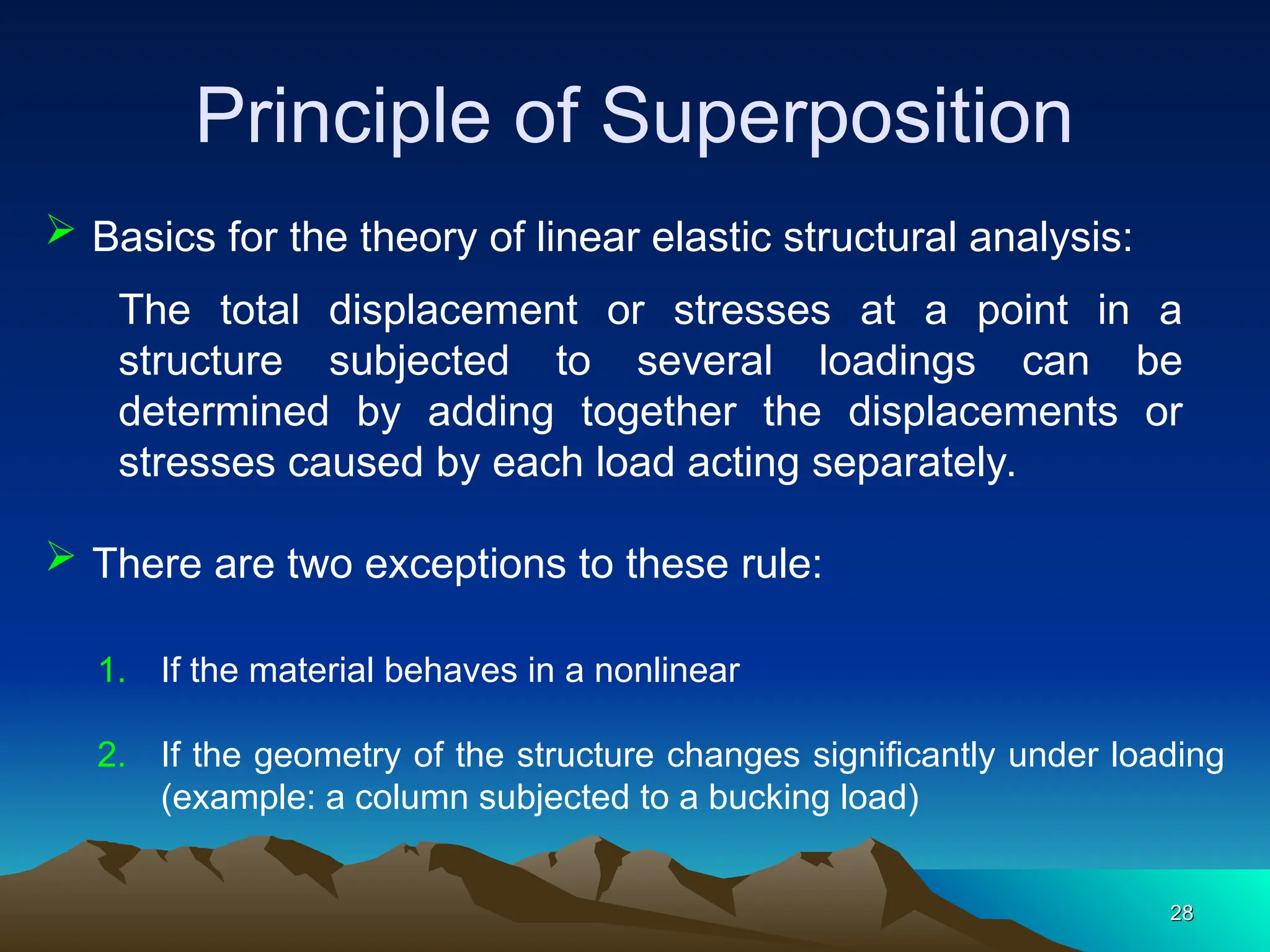 Principle of Superposition
28
28
 Basics for the theory of linear elastic structural analysis:
The total displacement or stresses at a point in a
structure subjected to several loadings can be
determined by adding together the displacements or
stresses caused by each load acting separately.
 There are two exceptions to these rule:
1. If the material behaves in a nonlinear
2. If the geometry of the structure changes significantly under loading
(example: a column subjected to a bucking load)
 