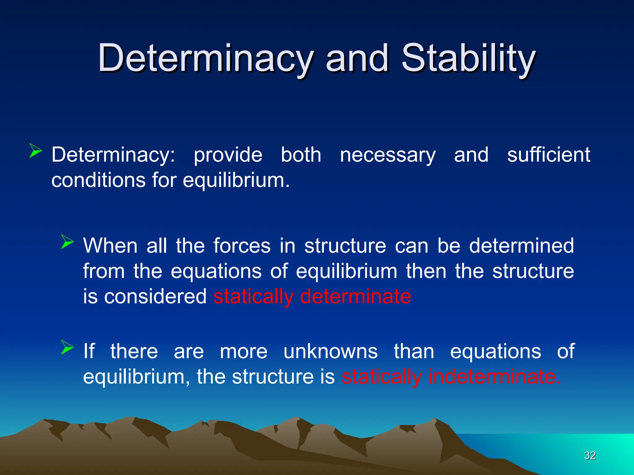 Determinacy and Stability
Determinacy and Stability
32
32
 Determinacy: provide both necessary and sufficient
conditions for equilibrium.
 When all the forces in structure can be determined
from the equations of equilibrium then the structure
is considered statically determinate
 If there are more unknowns than equations of
equilibrium, the structure is statically indeterminate.
 