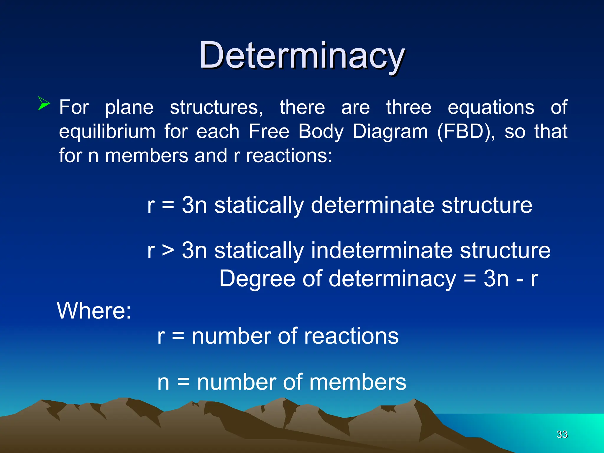 Determinacy
Determinacy
33
33
 For plane structures, there are three equations of
equilibrium for each Free Body Diagram (FBD), so that
for n members and r reactions:
r = 3n statically determinate structure
r > 3n statically indeterminate structure
Degree of determinacy = 3n - r
r = number of reactions
n = number of members
Where:
 
