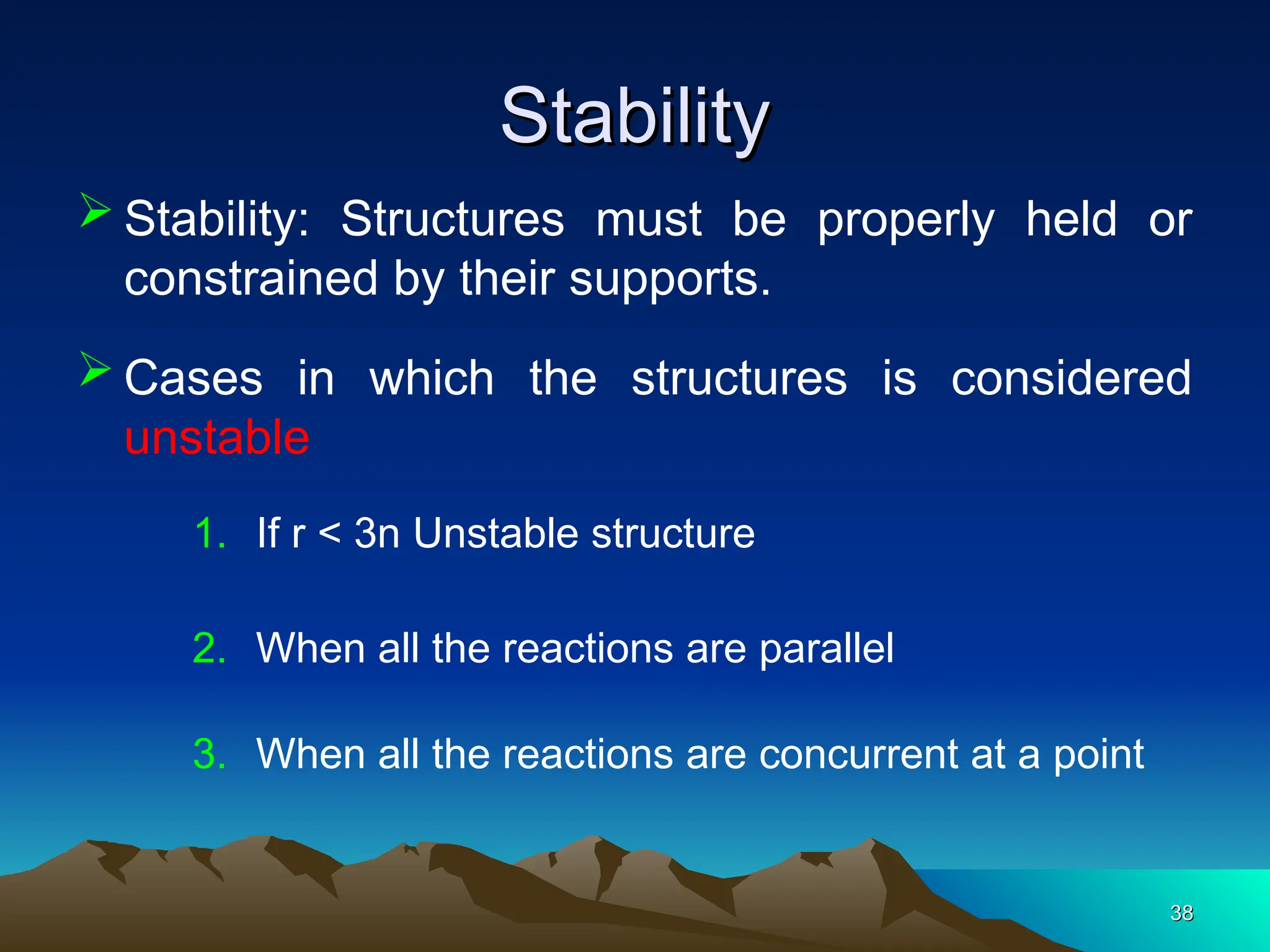 Stability
Stability
 Stability: Structures must be properly held or
constrained by their supports.
38
38
 Cases in which the structures is considered
unstable
2. When all the reactions are parallel
1. If r < 3n Unstable structure
3. When all the reactions are concurrent at a point
 