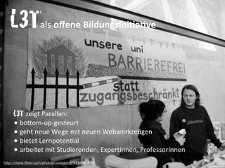 http://www.flickr.com/photos/unibrennt/4134470539
L3T	
  	
  	
  	
  	
  	
  	
  	
  	
  	
  	
  	
  als	
  oﬀene	
  BildungsiniAaAve
L3T	
  zeigt	
  Parallen:
•	
  bo.om-­‐up-­‐gesteurt
•	
  geht	
  neue	
  Wege	
  mit	
  neuen	
  Webwerkzeugen
•	
  bietet	
  Lernpoten`al
•	
  arbeitet	
  mit	
  Studierenden,	
  ExpertInnen,	
  ProfessorInnen
 