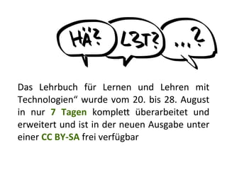 Das	
   Lehrbuch	
   für	
   Lernen	
   und	
   Lehren	
   mit	
  
Technologien“	
  wurde	
  vom	
  20.	
  bis	
  28.	
  August	
  
in	
   nur	
   7	
   Tagen	
   kompleR	
   überarbeitet	
   und	
  
erweitert	
  und	
  ist	
  in	
  der	
  neuen	
  Ausgabe	
  unter	
  
einer	
  CC	
  BY-­‐SA	
  frei	
  verfügbar
 