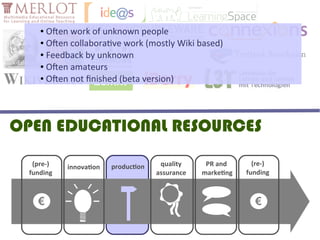 ● Often work of unknown people
     ● Often collaborative work (mostly Wiki based)

     ● Feedback by unknown

     ● Often amateurs

     ● Often not finished (beta version)




OPEN EDUCATIONAL RESOURCES
   (pre-)   innovation   production    quality     PR and       (re-)
  funding                             assurance   marketing   funding



    €                                                           €
 