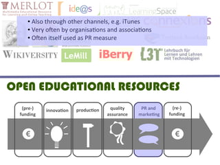 ● Also through other channels, e.g. iTunes
    ● Very often by organisations and associations

    ● Often itself used as PR measure




OPEN EDUCATIONAL RESOURCES
  (pre-)   innovation   production    quality     PR and       (re-)
 funding                             assurance   marketing   funding



   €                                                           €
 