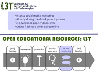 ● Intense social media marketing
        ● Already during the development process

        ● e.g. facebook page, videos, links

        ● Online flashmob when going online




OPEN EDUCATIONAL RESOURCES: L3T
   (pre-)   innovation   production    quality     PR and       (re-)
  funding                             assurance   marketing   funding



    €                                                           €
 