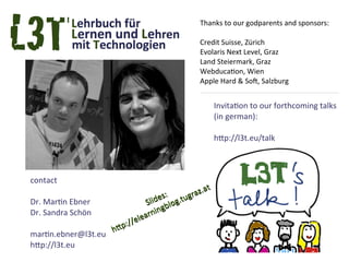 Thanks to our godparents and sponsors:

                                                   Credit Suisse, Zürich
                                                   Evolaris Next Level, Graz
                                                   Land Steiermark, Graz
                                                   Webducation, Wien
                                                   Apple Hard & Soft, Salzburg


                                                          Invitation to our forthcoming talks
                                                          (in german):

                                                          http://l3t.eu/talk



contact
                                          :      raz.at
Dr. Martin Ebner                      des og.tug
                                 S l i bl
                                        g
Dr. Sandra Schön                arnin
                          //ele
                    http:
martin.ebner@l3t.eu
http://l3t.eu
 
