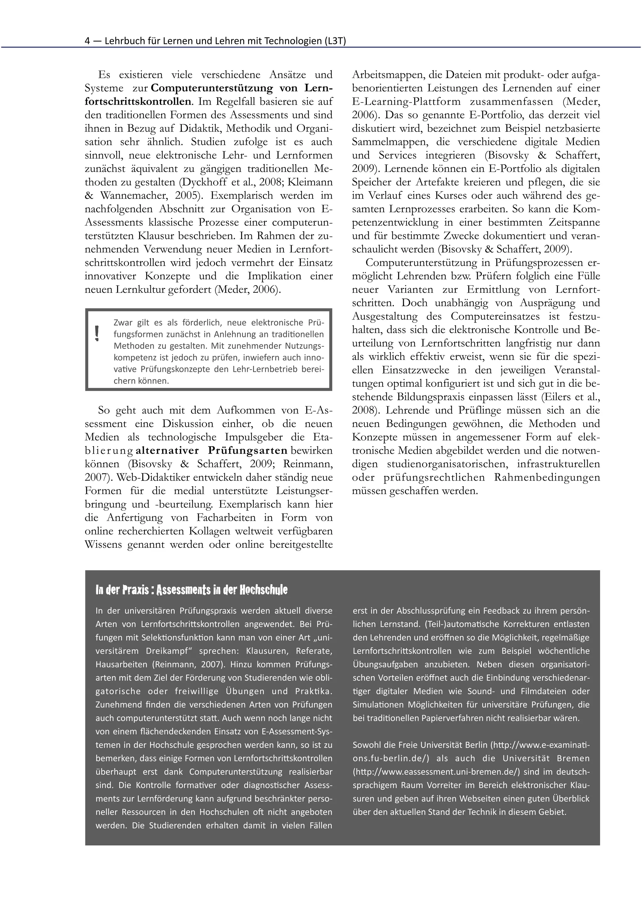 4	
  —	
  Lehrbuch	
  für	
  Lernen	
  und	
  Lehren	
  mit	
  Technologien	
  (L3T)


   Es existieren viele verschiedene Ansätze und                                               Arbeitsmappen, die Dateien mit produkt- oder aufga-
Systeme zur Computerunterstützung von Lern-                                                   benorientierten Leistungen des Lernenden auf einer
fortschrittskontrollen. Im Regelfall basieren sie auf                                         E-Learning-Plattform zusammenfassen (Meder,
den traditionellen Formen des Assessments und sind                                            2006). Das so genannte E-Portfolio, das derzeit viel
ihnen in Bezug auf Didaktik, Methodik und Organi-                                             diskutiert wird, bezeichnet zum Beispiel netzbasierte
sation sehr ähnlich. Studien zufolge ist es auch                                              Sammelmappen, die verschiedene digitale Medien
sinnvoll, neue elektronische Lehr- und Lernformen                                             und Services integrieren (Bisovsky & Schaffert,
zunächst äquivalent zu gängigen traditionellen Me-                                            2009). Lernende können ein E-Portfolio als digitalen
thoden zu gestalten (Dyckhoff et al., 2008; Kleimann                                          Speicher der Artefakte kreieren und pflegen, die sie
& Wannemacher, 2005). Exemplarisch werden im                                                  im Verlauf eines Kurses oder auch während des ge-
nachfolgenden Abschnitt zur Organisation von E-                                               samten Lernprozesses erarbeiten. So kann die Kom-
Assessments klassische Prozesse einer computerun-                                             petenzentwicklung in einer bestimmten Zeitspanne
terstützten Klausur beschrieben. Im Rahmen der zu-                                            und für bestimmte Zwecke dokumentiert und veran-
nehmenden Verwendung neuer Medien in Lernfort-                                                schaulicht werden (Bisovsky & Schaffert, 2009).
schrittskontrollen wird jedoch vermehrt der Einsatz                                               Computerunterstützung in Prüfungsprozessen er-
innovativer Konzepte und die Implikation einer                                                möglicht Lehrenden bzw. Prüfern folglich eine Fülle
neuen Lernkultur gefordert (Meder, 2006).                                                     neuer Varianten zur Ermittlung von Lernfort-
                                                                                              schritten. Doch unabhängig von Ausprägung und
         Zwar	
   gilt	
   es	
   als	
   förderlich,	
   neue	
   elektronische	
   Prü-­‐
                                                                                              Ausgestaltung des Computereinsatzes ist festzu-
                                                                                              halten, dass sich die elektronische Kontrolle und Be-
   !     fungsformen	
  zunächst	
  in	
  Anlehnung	
  an	
  tradi*onellen
         Methoden	
   zu	
   gestalten.	
   Mit	
   zunehmender	
   Nutzungs-­‐               urteilung von Lernfortschritten langfristig nur dann
         kompetenz	
  ist	
  jedoch	
  zu	
  prüfen,	
  inwiefern	
  auch	
  inno-­‐          als wirklich effektiv erweist, wenn sie für die spezi-
         va*ve	
   Prüfungskonzepte	
   den	
   Lehr-­‐Lernbetrieb	
   berei-­‐               ellen Einsatzzwecke in den jeweiligen Veranstal-
         chern	
  können.                                                                     tungen optimal konfiguriert ist und sich gut in die be-
                                                                                              stehende Bildungspraxis einpassen lässt (Eilers et al.,
     So geht auch mit dem Aufkommen von E-As-                                                 2008). Lehrende und Prüflinge müssen sich an die
sessment eine Diskussion einher, ob die neuen                                                 neuen Bedingungen gewöhnen, die Methoden und
Medien als technologische Impulsgeber die Eta-                                                Konzepte müssen in angemessener Form auf elek-
b l i e r u n g alternativer Prüfungsarten bewirken                                           tronische Medien abgebildet werden und die notwen-
können (Bisovsky & Schaffert, 2009; Reinmann,                                                 digen studienorganisatorischen, infrastrukturellen
2007). Web-Didaktiker entwickeln daher ständig neue                                           oder prüfungsrechtlichen Rahmenbedingungen
Formen für die medial unterstützte Leistungser-                                               müssen geschaffen werden.
bringung und -beurteilung. Exemplarisch kann hier
die Anfertigung von Facharbeiten in Form von
online recherchierten Kollagen weltweit verfügbaren
Wissens genannt werden oder online bereitgestellte


   In der Praxis : Assessments in der Hochschule
   In	
   der	
   universitären	
   Prüfungspraxis	
   werden	
   aktuell	
   diverse         erst	
  in	
  der	
  Abschlussprüfung	
  ein	
  Feedback	
  zu	
  ihrem	
  persön-­‐
   Arten	
   von	
   LernfortschriFskontrollen	
   angewendet.	
   Bei	
   Prü-­‐             lichen	
   Lernstand.	
   (Teil-­‐)automa*sche	
   Korrekturen	
   entlasten
   fungen	
  mit	
  Selek*onsfunk*on	
  kann	
  man	
  von	
  einer	
  Art	
  „uni-­‐         den	
  Lehrenden	
  und	
  eröﬀnen	
  so	
  die	
  Möglichkeit,	
  regelmäßige
   versitärem	
   Dreikampf“	
   sprechen:	
   Klausuren,	
   Referate,                       LernfortschriFskontrollen	
   wie	
   zum	
   Beispiel	
   wöchentliche
   Hausarbeiten	
   (Reinmann,	
   2007).	
   Hinzu	
   kommen	
   Prüfungs-­‐                Übungsaufgaben	
   anzubieten.	
   Neben	
   diesen	
   organisatori-­‐
   arten	
  mit	
  dem	
  Ziel	
  der	
  Förderung	
  von	
  Studierenden	
  wie	
  obli-­‐   schen	
  Vorteilen	
  eröﬀnet	
  auch	
  die	
  Einbindung	
  verschiedenar-­‐
   gatorische	
   oder	
   freiwillige	
   Übungen	
   und	
   Prak*ka.                       *ger	
   digitaler	
   Medien	
   wie	
   Sound-­‐	
   und	
   Filmdateien	
   oder
   Zunehmend	
   ﬁnden	
   die	
   verschiedenen	
   Arten	
   von	
   Prüfungen              Simula*onen	
   Möglichkeiten	
   für	
   universitäre	
   Prüfungen,	
   die
   auch	
   computerunterstützt	
   staF.	
   Auch	
   wenn	
   noch	
   lange	
   nicht      bei	
  tradi*onellen	
  Papierverfahren	
  nicht	
  realisierbar	
  wären.	
  
   von	
  einem	
  ﬂächendeckenden	
  Einsatz	
  von	
  E-­‐Assessment-­‐Sys-­‐
   temen	
  in	
  der	
  Hochschule	
  gesprochen	
  werden	
  kann,	
  so	
  ist	
  zu       Sowohl	
  die	
  Freie	
  Universität	
  Berlin	
  (hFp://www.e-­‐examina*-­‐
   bemerken,	
  dass	
  einige	
  Formen	
  von	
  LernfortschriFskontrollen                  ons.fu-­‐berlin.de/)	
   als	
   auch	
   die	
   Universität	
   Bremen
   überhaupt	
   erst	
   dank	
   Computerunterstützung	
   realisierbar                     (hFp://www.eassessment.uni-­‐bremen.de/)	
   sind	
   im	
   deutsch-­‐
   sind.	
   Die	
   Kontrolle	
   forma*ver	
   oder	
   diagnos*scher	
   Assess-­‐         sprachigem	
   Raum	
   Vorreiter	
   im	
   Bereich	
   elektronischer	
   Klau-­‐
   ments	
  zur	
  Lernförderung	
  kann	
  aufgrund	
  beschränkter	
  perso-­‐              suren	
  und	
  geben	
  auf	
  ihren	
  Webseiten	
  einen	
  guten	
  Überblick
   neller	
   Ressourcen	
   in	
   den	
   Hochschulen	
   oI	
   nicht	
   angeboten        über	
  den	
  aktuellen	
  Stand	
  der	
  Technik	
  in	
  diesem	
  Gebiet.	
  
   werden.	
   Die	
   Studierenden	
   erhalten	
   damit	
   in	
   vielen	
   Fällen
 