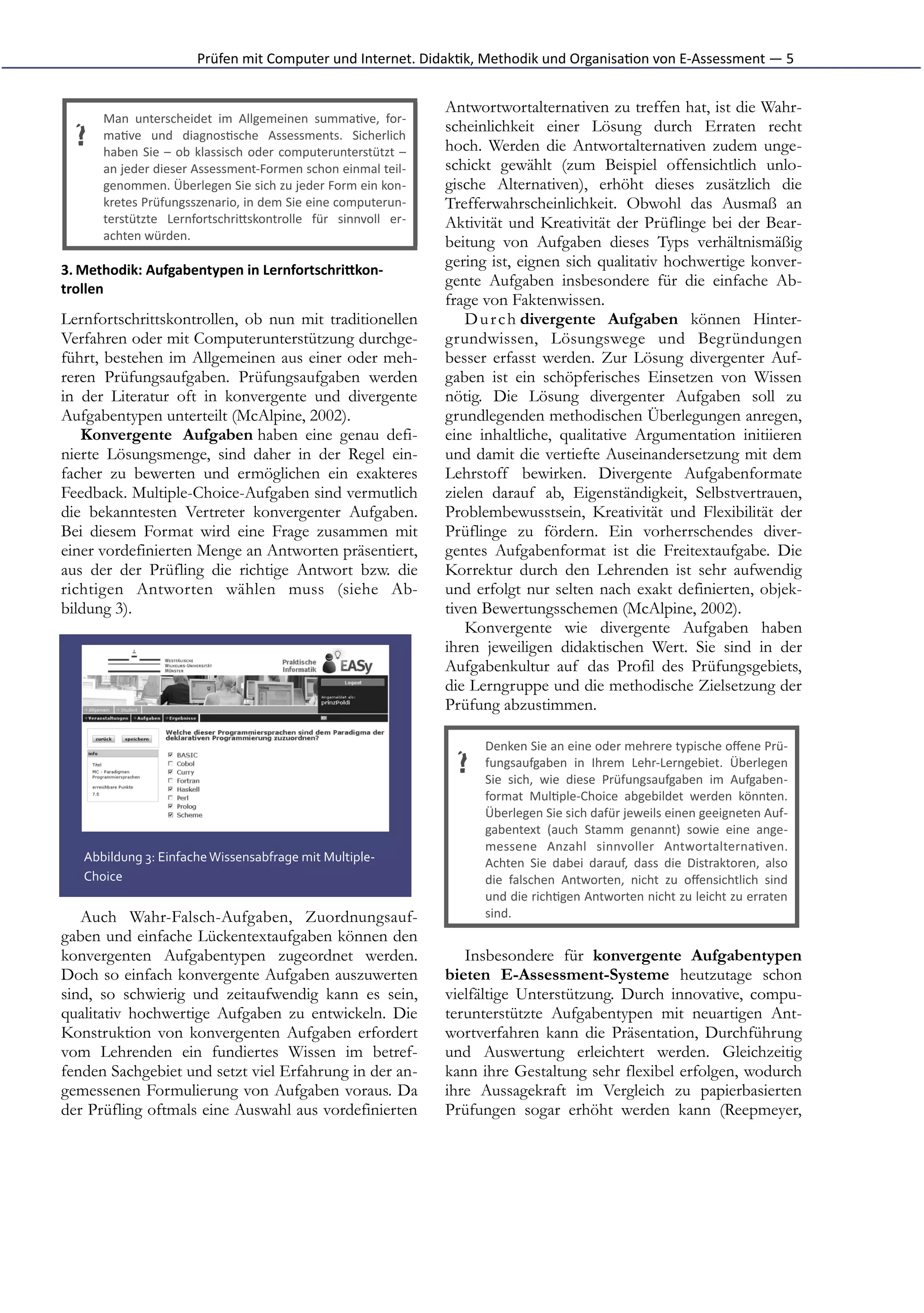 Prüfen	
  mit	
  Computer	
  und	
  Internet.	
  Didak*k,	
  Methodik	
  und	
  Organisa*on	
  von	
  E-­‐Assessment	
  —	
  5


                                                                                          Antwortwortalternativen zu treffen hat, ist die Wahr-
        Man	
   unterscheidet	
   im	
   Allgemeinen	
   summa*ve,	
   for-­‐
                                                                                          scheinlichkeit einer Lösung durch Erraten recht
  ?     ma*ve	
   und	
   diagnos*sche	
   Assessments.	
   Sicherlich
        haben	
   Sie	
   –	
   ob	
   klassisch	
   oder	
   computerunterstützt	
   –   hoch. Werden die Antwortalternativen zudem unge-
        an	
  jeder	
  dieser	
  Assessment-­‐Formen	
  schon	
  einmal	
  teil-­‐        schickt gewählt (zum Beispiel offensichtlich unlo-
        genommen.	
  Überlegen	
  Sie	
  sich	
  zu	
  jeder	
  Form	
  ein	
  kon-­‐     gische Alternativen), erhöht dieses zusätzlich die
        kretes	
   Prüfungsszenario,	
   in	
   dem	
   Sie	
   eine	
   computerun-­‐    Trefferwahrscheinlichkeit. Obwohl das Ausmaß an
        terstützte	
   LernfortschriFskontrolle	
   für	
   sinnvoll	
   er-­‐            Aktivität und Kreativität der Prüflinge bei der Bear-
        achten	
  würden.
                                                                                          beitung von Aufgaben dieses Typs verhältnismäßig
3. Methodik:	
  Aufgabentypen	
  in	
  LernfortschriJkon-­‐
                                                                                          gering ist, eignen sich qualitativ hochwertige konver-
trollen	
  
                                                                                          gente Aufgaben insbesondere für die einfache Ab-
                                                                                          frage von Faktenwissen.
Lernfortschrittskontrollen, ob nun mit traditionellen                                        D u r c h divergente Aufgaben können Hinter-
Verfahren oder mit Computerunterstützung durchge-                                         grundwissen, Lösungswege und Begründungen
führt, bestehen im Allgemeinen aus einer oder meh-                                        besser erfasst werden. Zur Lösung divergenter Auf-
reren Prüfungsaufgaben. Prüfungsaufgaben werden                                           gaben ist ein schöpferisches Einsetzen von Wissen
in der Literatur oft in konvergente und divergente                                        nötig. Die Lösung divergenter Aufgaben soll zu
Aufgabentypen unterteilt (McAlpine, 2002).                                                grundlegenden methodischen Überlegungen anregen,
   Konvergente Aufgaben haben eine genau defi-                                            eine inhaltliche, qualitative Argumentation initiieren
nierte Lösungsmenge, sind daher in der Regel ein-                                         und damit die vertiefte Auseinandersetzung mit dem
facher zu bewerten und ermöglichen ein exakteres                                          Lehrstoff bewirken. Divergente Aufgabenformate
Feedback. Multiple-Choice-Aufgaben sind vermutlich                                        zielen darauf ab, Eigenständigkeit, Selbstvertrauen,
die bekanntesten Vertreter konvergenter Aufgaben.                                         Problembewusstsein, Kreativität und Flexibilität der
Bei diesem Format wird eine Frage zusammen mit                                            Prüflinge zu fördern. Ein vorherrschendes diver-
einer vordefinierten Menge an Antworten präsentiert,                                      gentes Aufgabenformat ist die Freitextaufgabe. Die
aus der der Prüfling die richtige Antwort bzw. die                                        Korrektur durch den Lehrenden ist sehr aufwendig
richtigen Antworten wählen muss (siehe Ab-                                                und erfolgt nur selten nach exakt definierten, objek-
bildung 3).                                                                               tiven Bewertungsschemen (McAlpine, 2002).
                                                                                             Konvergente wie divergente Aufgaben haben
                                                                                          ihren jeweiligen didaktischen Wert. Sie sind in der
                                                                                          Aufgabenkultur auf das Profil des Prüfungsgebiets,
                                                                                          die Lerngruppe und die methodische Zielsetzung der
                                                                                          Prüfung abzustimmen.

                                                                                                Denken	
  Sie	
  an	
  eine	
  oder	
  mehrere	
  typische	
  oﬀene	
  Prü-­‐
                                                                                           ?    fungsaufgaben	
   in	
   Ihrem	
   Lehr-­‐Lerngebiet.	
   Überlegen
                                                                                                Sie	
   sich,	
   wie	
   diese	
   Prüfungsaufgaben	
   im	
   Aufgaben-­‐
                                                                                                format	
   Mul*ple-­‐Choice	
   abgebildet	
   werden	
   könnten.
                                                                                                Überlegen	
  Sie	
  sich	
  dafür	
  jeweils	
  einen	
  geeigneten	
  Auf-­‐
                                                                                                gabentext	
   (auch	
   Stamm	
   genannt)	
   sowie	
   eine	
   ange-­‐
                                                                                                messene	
   Anzahl	
   sinnvoller	
   Antwortalterna*ven.
    Abbildung	
  3:	
  Einfache	
  Wissensabfrage	
  mit	
  Multiple-­‐                         Achten	
   Sie	
   dabei	
   darauf,	
   dass	
   die	
   Distraktoren,	
   also
    Choice                                                                                      die	
   falschen	
   Antworten,	
   nicht	
   zu	
   oﬀensichtlich	
   sind
                                                                                                und	
  die	
  rich*gen	
  Antworten	
  nicht	
  zu	
  leicht	
  zu	
  erraten
   Auch Wahr-Falsch-Aufgaben, Zuordnungsauf-                                                    sind.
gaben und einfache Lückentextaufgaben können den
konvergenten Aufgabentypen zugeordnet werden.                                                Insbesondere für konvergente Aufgabentypen
Doch so einfach konvergente Aufgaben auszuwerten                                          bieten E-Assessment-Systeme heutzutage schon
sind, so schwierig und zeitaufwendig kann es sein,                                        vielfältige Unterstützung. Durch innovative, compu-
qualitativ hochwertige Aufgaben zu entwickeln. Die                                        terunterstützte Aufgabentypen mit neuartigen Ant-
Konstruktion von konvergenten Aufgaben erfordert                                          wortverfahren kann die Präsentation, Durchführung
vom Lehrenden ein fundiertes Wissen im betref-                                            und Auswertung erleichtert werden. Gleichzeitig
fenden Sachgebiet und setzt viel Erfahrung in der an-                                     kann ihre Gestaltung sehr flexibel erfolgen, wodurch
gemessenen Formulierung von Aufgaben voraus. Da                                           ihre Aussagekraft im Vergleich zu papierbasierten
der Prüfling oftmals eine Auswahl aus vordefinierten                                      Prüfungen sogar erhöht werden kann (Reepmeyer,
 
