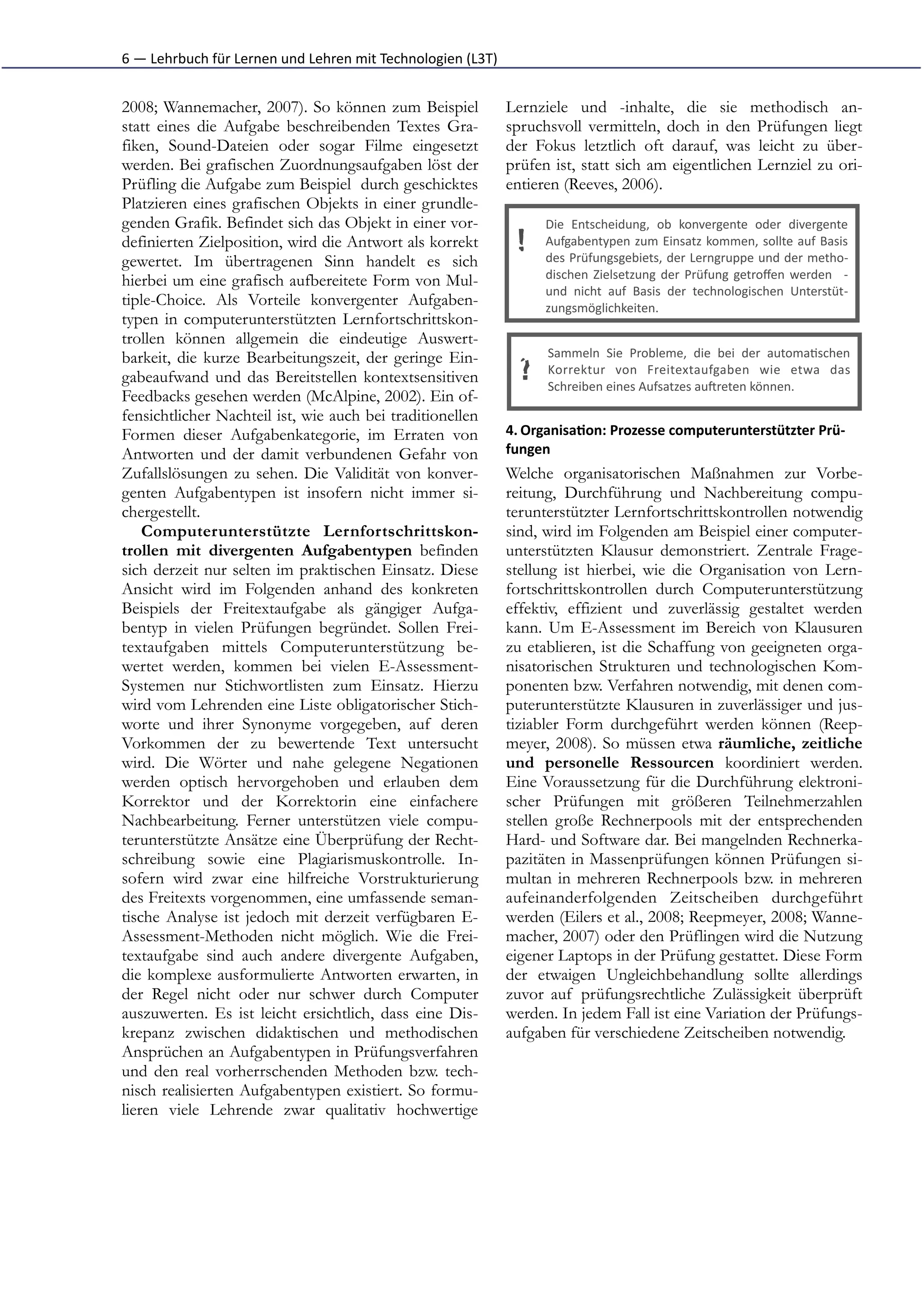 6	
  —	
  Lehrbuch	
  für	
  Lernen	
  und	
  Lehren	
  mit	
  Technologien	
  (L3T)


2008; Wannemacher, 2007). So können zum Beispiel                                       Lernziele und -inhalte, die sie methodisch an-
statt eines die Aufgabe beschreibenden Textes Gra-                                     spruchsvoll vermitteln, doch in den Prüfungen liegt
fiken, Sound-Dateien oder sogar Filme eingesetzt                                       der Fokus letztlich oft darauf, was leicht zu über-
werden. Bei grafischen Zuordnungsaufgaben löst der                                     prüfen ist, statt sich am eigentlichen Lernziel zu ori-
Prüfling die Aufgabe zum Beispiel durch geschicktes                                    entieren (Reeves, 2006).
Platzieren eines grafischen Objekts in einer grundle-
genden Grafik. Befindet sich das Objekt in einer vor-                                         Die	
   Entscheidung,	
   ob	
   konvergente	
   oder	
   divergente
definierten Zielposition, wird die Antwort als korrekt                                   !    Aufgabentypen	
  zum	
  Einsatz	
  kommen,	
  sollte	
  auf	
  Basis
                                                                                              des	
  Prüfungsgebiets,	
  der	
  Lerngruppe	
  und	
  der	
  metho-­‐
gewertet. Im übertragenen Sinn handelt es sich
hierbei um eine grafisch aufbereitete Form von Mul-                                           dischen	
   Zielsetzung	
   der	
   Prüfung	
   getroﬀen	
   werden	
   	
   -­‐
                                                                                              und	
   nicht	
   auf	
   Basis	
   der	
   technologischen	
   Unterstüt-­‐
tiple-Choice. Als Vorteile konvergenter Aufgaben-                                             zungsmöglichkeiten.
typen in computerunterstützten Lernfortschrittskon-
trollen können allgemein die eindeutige Auswert-
barkeit, die kurze Bearbeitungszeit, der geringe Ein-                                         Sammeln	
   Sie	
   Probleme,	
   die	
   bei	
   der	
   automa*schen
gabeaufwand und das Bereitstellen kontextsensitiven                                      ?    Korrektur	
   von	
   Freitextaufgaben	
   wie	
   etwa	
   das
                                                                                              Schreiben	
  eines	
  Aufsatzes	
  auIreten	
  können.
Feedbacks gesehen werden (McAlpine, 2002). Ein of-
fensichtlicher Nachteil ist, wie auch bei traditionellen
Formen dieser Aufgabenkategorie, im Erraten von                                        4. Organisa1on:	
  Prozesse	
  computerunterstützter	
  Prü-­‐
Antworten und der damit verbundenen Gefahr von                                         fungen	
  
Zufallslösungen zu sehen. Die Validität von konver-                                    Welche organisatorischen Maßnahmen zur Vorbe-
genten Aufgabentypen ist insofern nicht immer si-                                      reitung, Durchführung und Nachbereitung compu-
chergestellt.                                                                          terunterstützter Lernfortschrittskontrollen notwendig
    Computerunterstützte Lernfortschrittskon-                                          sind, wird im Folgenden am Beispiel einer computer-
trollen mit divergenten Aufgabentypen befinden                                         unterstützten Klausur demonstriert. Zentrale Frage-
sich derzeit nur selten im praktischen Einsatz. Diese                                  stellung ist hierbei, wie die Organisation von Lern-
Ansicht wird im Folgenden anhand des konkreten                                         fortschrittskontrollen durch Computerunterstützung
Beispiels der Freitextaufgabe als gängiger Aufga-                                      effektiv, effizient und zuverlässig gestaltet werden
bentyp in vielen Prüfungen begründet. Sollen Frei-                                     kann. Um E-Assessment im Bereich von Klausuren
textaufgaben mittels Computerunterstützung be-                                         zu etablieren, ist die Schaffung von geeigneten orga-
wertet werden, kommen bei vielen E-Assessment-                                         nisatorischen Strukturen und technologischen Kom-
Systemen nur Stichwortlisten zum Einsatz. Hierzu                                       ponenten bzw. Verfahren notwendig, mit denen com-
wird vom Lehrenden eine Liste obligatorischer Stich-                                   puterunterstützte Klausuren in zuverlässiger und jus-
worte und ihrer Synonyme vorgegeben, auf deren                                         tiziabler Form durchgeführt werden können (Reep-
Vorkommen der zu bewertende Text untersucht                                            meyer, 2008). So müssen etwa räumliche, zeitliche
wird. Die Wörter und nahe gelegene Negationen                                          und personelle Ressourcen koordiniert werden.
werden optisch hervorgehoben und erlauben dem                                          Eine Voraussetzung für die Durchführung elektroni-
Korrektor und der Korrektorin eine einfachere                                          scher Prüfungen mit größeren Teilnehmerzahlen
Nachbearbeitung. Ferner unterstützen viele compu-                                      stellen große Rechnerpools mit der entsprechenden
terunterstützte Ansätze eine Überprüfung der Recht-                                    Hard- und Software dar. Bei mangelnden Rechnerka-
schreibung sowie eine Plagiarismuskontrolle. In-                                       pazitäten in Massenprüfungen können Prüfungen si-
sofern wird zwar eine hilfreiche Vorstrukturierung                                     multan in mehreren Rechnerpools bzw. in mehreren
des Freitexts vorgenommen, eine umfassende seman-                                      aufeinanderfolgenden Zeitscheiben durchgeführt
tische Analyse ist jedoch mit derzeit verfügbaren E-                                   werden (Eilers et al., 2008; Reepmeyer, 2008; Wanne-
Assessment-Methoden nicht möglich. Wie die Frei-                                       macher, 2007) oder den Prüflingen wird die Nutzung
textaufgabe sind auch andere divergente Aufgaben,                                      eigener Laptops in der Prüfung gestattet. Diese Form
die komplexe ausformulierte Antworten erwarten, in                                     der etwaigen Ungleichbehandlung sollte allerdings
der Regel nicht oder nur schwer durch Computer                                         zuvor auf prüfungsrechtliche Zulässigkeit überprüft
auszuwerten. Es ist leicht ersichtlich, dass eine Dis-                                 werden. In jedem Fall ist eine Variation der Prüfungs-
krepanz zwischen didaktischen und methodischen                                         aufgaben für verschiedene Zeitscheiben notwendig.
Ansprüchen an Aufgabentypen in Prüfungsverfahren
und den real vorherrschenden Methoden bzw. tech-
nisch realisierten Aufgabentypen existiert. So formu-
lieren viele Lehrende zwar qualitativ hochwertige
 