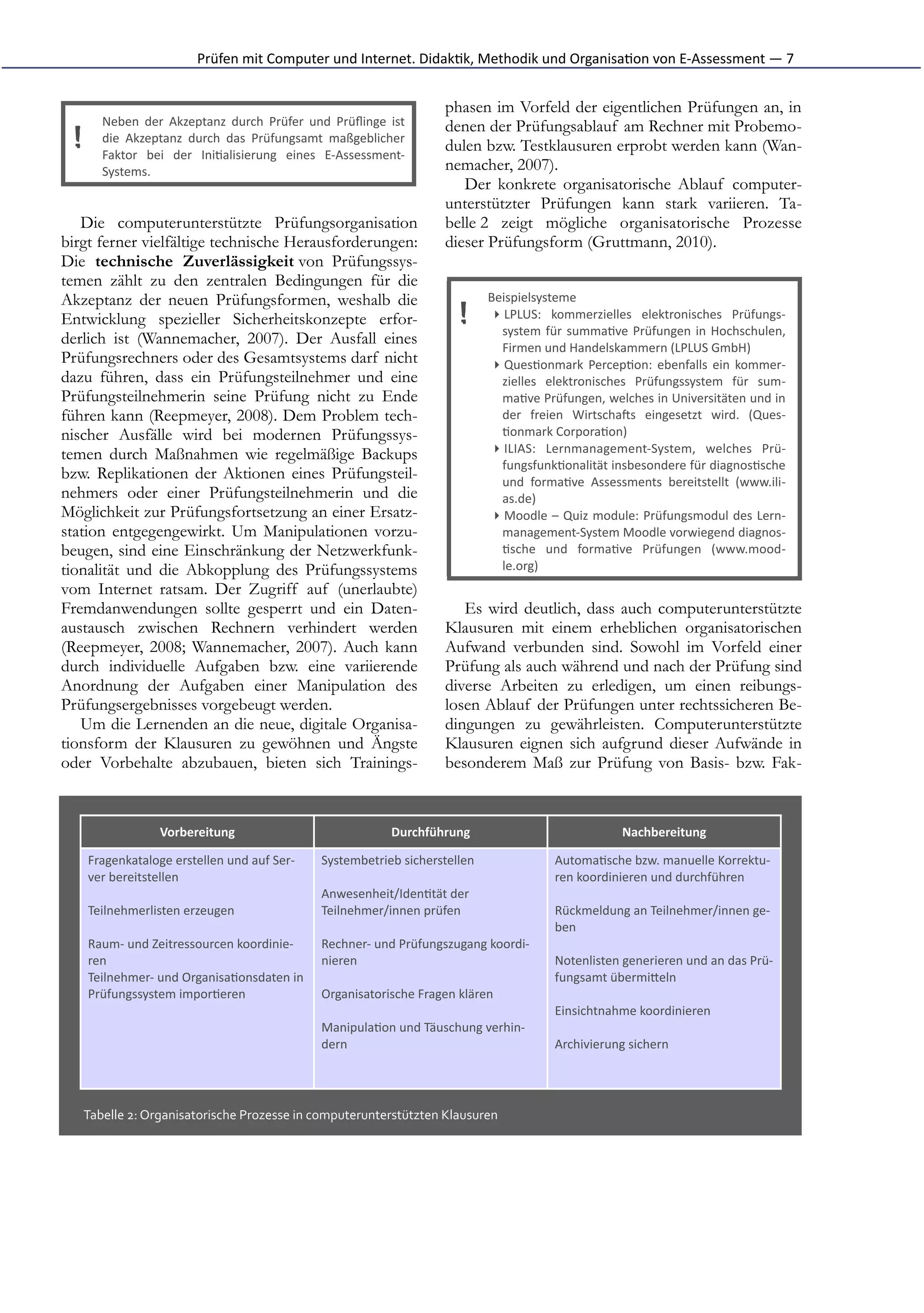 Prüfen	
  mit	
  Computer	
  und	
  Internet.	
  Didak*k,	
  Methodik	
  und	
  Organisa*on	
  von	
  E-­‐Assessment	
  —	
  7


                                                                                             phasen im Vorfeld der eigentlichen Prüfungen an, in
          Neben	
   der	
   Akzeptanz	
   durch	
   Prüfer	
   und	
   Prüﬂinge	
   ist      denen der Prüfungsablauf am Rechner mit Probemo-
  !       die	
   Akzeptanz	
   durch	
   das	
   Prüfungsamt	
   maßgeblicher
          Faktor	
   bei	
   der	
   Ini*alisierung	
   eines	
   E-­‐Assessment-­‐
                                                                                             dulen bzw. Testklausuren erprobt werden kann (Wan-
          Systems.                                                                           nemacher, 2007).
                                                                                                Der konkrete organisatorische Ablauf computer-
                                                                                             unterstützter Prüfungen kann stark variieren. Ta-
   Die computerunterstützte Prüfungsorganisation                                             belle 2 zeigt mögliche organisatorische Prozesse
birgt ferner vielfältige technische Herausforderungen:                                       dieser Prüfungsform (Gruttmann, 2010).
Die technische Zuverlässigkeit von Prüfungssys-
temen zählt zu den zentralen Bedingungen für die
Akzeptanz der neuen Prüfungsformen, weshalb die                                                        Beispielsysteme	
  
Entwicklung spezieller Sicherheitskonzepte erfor-                                                !      ▸ LPLUS:	
   kommerzielles	
   elektronisches	
   Prüfungs-­‐
                                                                                                          system	
   für	
   summa*ve	
   Prüfungen	
   in	
   Hochschulen,
derlich ist (Wannemacher, 2007). Der Ausfall eines                                                        Firmen	
  und	
  Handelskammern	
  (LPLUS	
  GmbH)
Prüfungsrechners oder des Gesamtsystems darf nicht                                                      ▸ Ques*onmark	
   Percep*on:	
   ebenfalls	
   ein	
   kommer-­‐
dazu führen, dass ein Prüfungsteilnehmer und eine                                                         zielles	
   elektronisches	
   Prüfungssystem	
   für	
   sum-­‐
Prüfungsteilnehmerin seine Prüfung nicht zu Ende                                                          ma*ve	
   Prüfungen,	
   welches	
   in	
   Universitäten	
   und	
   in
führen kann (Reepmeyer, 2008). Dem Problem tech-                                                          der	
   freien	
   WirtschaIs	
   eingesetzt	
   wird.	
   (Ques-­‐
nischer Ausfälle wird bei modernen Prüfungssys-                                                           *onmark	
  Corpora*on)	
  
temen durch Maßnahmen wie regelmäßige Backups                                                           ▸ ILIAS:	
   Lernmanagement-­‐System,	
   welches	
   Prü-­‐
                                                                                                          fungsfunk*onalität	
  insbesondere	
  für	
  diagnos*sche
bzw. Replikationen der Aktionen eines Prüfungsteil-                                                       und	
   forma*ve	
   Assessments	
   bereitstellt	
   (www.ili-­‐
nehmers oder einer Prüfungsteilnehmerin und die                                                           as.de)	
  
Möglichkeit zur Prüfungsfortsetzung an einer Ersatz-                                                    ▸ Moodle	
  –	
  Quiz	
  module:	
  Prüfungsmodul	
  des	
  Lern-­‐
station entgegengewirkt. Um Manipulationen vorzu-                                                         management-­‐System	
  Moodle	
  vorwiegend	
  diagnos-­‐
beugen, sind eine Einschränkung der Netzwerkfunk-                                                         *sche	
   und	
   forma*ve	
   Prüfungen	
   (www.mood-­‐
tionalität und die Abkopplung des Prüfungssystems                                                         le.org)	
  
vom Internet ratsam. Der Zugriff auf (unerlaubte)
Fremdanwendungen sollte gesperrt und ein Daten-                                                 Es wird deutlich, dass auch computerunterstützte
austausch zwischen Rechnern verhindert werden                                                Klausuren mit einem erheblichen organisatorischen
(Reepmeyer, 2008; Wannemacher, 2007). Auch kann                                              Aufwand verbunden sind. Sowohl im Vorfeld einer
durch individuelle Aufgaben bzw. eine variierende                                            Prüfung als auch während und nach der Prüfung sind
Anordnung der Aufgaben einer Manipulation des                                                diverse Arbeiten zu erledigen, um einen reibungs-
Prüfungsergebnisses vorgebeugt werden.                                                       losen Ablauf der Prüfungen unter rechtssicheren Be-
   Um die Lernenden an die neue, digitale Organisa-                                          dingungen zu gewährleisten. Computerunterstützte
tionsform der Klausuren zu gewöhnen und Ängste                                               Klausuren eignen sich aufgrund dieser Aufwände in
oder Vorbehalte abzubauen, bieten sich Trainings-                                            besonderem Maß zur Prüfung von Basis- bzw. Fak-



                        Vorbereitung                                               Durchführung                                         Nachbereitung

      Fragenkataloge	
  erstellen	
  und	
  auf	
  Ser-­‐        Systembetrieb	
  sicherstellen                        Automa*sche	
  bzw.	
  manuelle	
  Korrektu-­‐
      ver	
  bereitstellen                                                                                             ren	
  koordinieren	
  und	
  durchführen
                                                                 Anwesenheit/Iden*tät	
  der
      Teilnehmerlisten	
  erzeugen                               Teilnehmer/innen	
  prüfen                            Rückmeldung	
  an	
  Teilnehmer/innen	
  ge-­‐
                                                                                                                       ben
      Raum-­‐	
  und	
  Zeitressourcen	
  koordinie-­‐           Rechner-­‐	
  und	
  Prüfungszugang	
  koordi-­‐
      ren                                                        nieren                                                Notenlisten	
  generieren	
  und	
  an	
  das	
  Prü-­‐
      Teilnehmer-­‐	
  und	
  Organisa*onsdaten	
  in                                                                  fungsamt	
  übermiFeln
      Prüfungssystem	
  impor*eren                               Organisatorische	
  Fragen	
  klären
                                                                                                                       Einsichtnahme	
  koordinieren
                                                                 Manipula*on	
  und	
  Täuschung	
  verhin-­‐
                                                                 dern                                                  Archivierung	
  sichern




      Tabelle	
  2:	
  Organisatorische	
  Prozesse	
  in	
  computerunterstützten	
  Klausuren
 