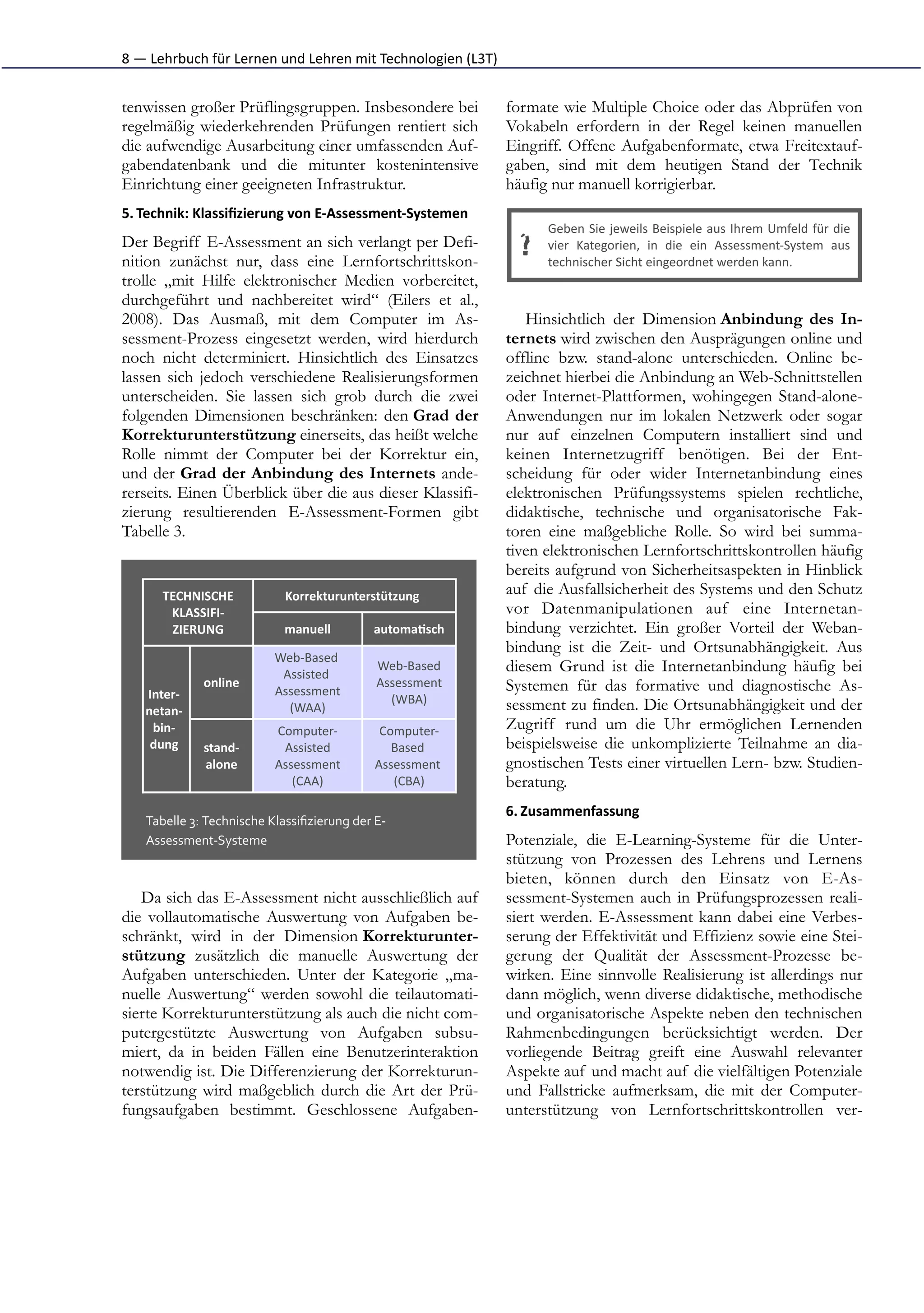 8	
  —	
  Lehrbuch	
  für	
  Lernen	
  und	
  Lehren	
  mit	
  Technologien	
  (L3T)


tenwissen großer Prüflingsgruppen. Insbesondere bei                                    formate wie Multiple Choice oder das Abprüfen von
regelmäßig wiederkehrenden Prüfungen rentiert sich                                     Vokabeln erfordern in der Regel keinen manuellen
die aufwendige Ausarbeitung einer umfassenden Auf-                                     Eingriff. Offene Aufgabenformate, etwa Freitextauf-
gabendatenbank und die mitunter kostenintensive                                        gaben, sind mit dem heutigen Stand der Technik
Einrichtung einer geeigneten Infrastruktur.                                            häufig nur manuell korrigierbar.
5. Technik:	
  Klassiﬁzierung	
  von	
  E-­‐Assessment-­‐Systemen	
  
                                                                                             Geben	
  Sie	
  jeweils	
  Beispiele	
  aus	
  Ihrem	
  Umfeld	
  für	
  die
Der Begriff E-Assessment an sich verlangt per Defi-
nition zunächst nur, dass eine Lernfortschrittskon-
                                                                                         ?   vier	
   Kategorien,	
   in	
   die	
   ein	
   Assessment-­‐System	
   aus
                                                                                             technischer	
  Sicht	
  eingeordnet	
  werden	
  kann.
trolle „mit Hilfe elektronischer Medien vorbereitet,
durchgeführt und nachbereitet wird“ (Eilers et al.,
2008). Das Ausmaß, mit dem Computer im As-                                                Hinsichtlich der Dimension Anbindung des In-
sessment-Prozess eingesetzt werden, wird hierdurch                                     ternets wird zwischen den Ausprägungen online und
noch nicht determiniert. Hinsichtlich des Einsatzes                                    offline bzw. stand-alone unterschieden. Online be-
lassen sich jedoch verschiedene Realisierungsformen                                    zeichnet hierbei die Anbindung an Web-Schnittstellen
unterscheiden. Sie lassen sich grob durch die zwei                                     oder Internet-Plattformen, wohingegen Stand-alone-
folgenden Dimensionen beschränken: den Grad der                                        Anwendungen nur im lokalen Netzwerk oder sogar
Korrekturunterstützung einerseits, das heißt welche                                    nur auf einzelnen Computern installiert sind und
Rolle nimmt der Computer bei der Korrektur ein,                                        keinen Internetzugriff benötigen. Bei der Ent-
und der Grad der Anbindung des Internets ande-                                         scheidung für oder wider Internetanbindung eines
rerseits. Einen Überblick über die aus dieser Klassifi-                                elektronischen Prüfungssystems spielen rechtliche,
zierung resultierenden E-Assessment-Formen gibt                                        didaktische, technische und organisatorische Fak-
Tabelle 3.                                                                             toren eine maßgebliche Rolle. So wird bei summa-
                                                                                       tiven elektronischen Lernfortschrittskontrollen häufig
                                                                                       bereits aufgrund von Sicherheitsaspekten in Hinblick
         TECHNISCHE                    Korrekturunterstützung                          auf die Ausfallsicherheit des Systems und den Schutz
          KLASSIFI-­‐                                                                  vor Datenmanipulationen auf eine Internetan-
          ZIERUNG                      manuell               automa1sch                bindung verzichtet. Ein großer Vorteil der Weban-
                                                                                       bindung ist die Zeit- und Ortsunabhängigkeit. Aus
                                     Web-­‐Based	
  
                                      Assisted	
  
                                                              Web-­‐Based              diesem Grund ist die Internetanbindung häufig bei
                   online                                     Assessment               Systemen für das formative und diagnostische As-
     Inter-­‐                        Assessment
                                                                (WBA)                  sessment zu finden. Die Ortsunabhängigkeit und der
     netan-­‐                          (WAA)
      bin-­‐                         Computer-­‐               Computer-­‐             Zugriff rund um die Uhr ermöglichen Lernenden
      dung         stand-­‐           Assisted                   Based	
               beispielsweise die unkomplizierte Teilnahme an dia-
                   alone             Assessment               Assessment	
             gnostischen Tests einer virtuellen Lern- bzw. Studien-
                                        (CAA)                    (CBA)                 beratung.
                                                                                       6. Zusammenfassung	
  
     Tabelle	
  3:	
  Technische	
  Klassiﬁzierung	
  der	
  E-­‐
     Assessment-­‐Systeme                                                              Potenziale, die E-Learning-Systeme für die Unter-
                                                                                       stützung von Prozessen des Lehrens und Lernens
                                                                                       bieten, können durch den Einsatz von E-As-
   Da sich das E-Assessment nicht ausschließlich auf                                   sessment-Systemen auch in Prüfungsprozessen reali-
die vollautomatische Auswertung von Aufgaben be-                                       siert werden. E-Assessment kann dabei eine Verbes-
schränkt, wird in der Dimension Korrekturunter-                                        serung der Effektivität und Effizienz sowie eine Stei-
stützung zusätzlich die manuelle Auswertung der                                        gerung der Qualität der Assessment-Prozesse be-
Aufgaben unterschieden. Unter der Kategorie „ma-                                       wirken. Eine sinnvolle Realisierung ist allerdings nur
nuelle Auswertung“ werden sowohl die teilautomati-                                     dann möglich, wenn diverse didaktische, methodische
sierte Korrekturunterstützung als auch die nicht com-                                  und organisatorische Aspekte neben den technischen
putergestützte Auswertung von Aufgaben subsu-                                          Rahmenbedingungen berücksichtigt werden. Der
miert, da in beiden Fällen eine Benutzerinteraktion                                    vorliegende Beitrag greift eine Auswahl relevanter
notwendig ist. Die Differenzierung der Korrekturun-                                    Aspekte auf und macht auf die vielfältigen Potenziale
terstützung wird maßgeblich durch die Art der Prü-                                     und Fallstricke aufmerksam, die mit der Computer-
fungsaufgaben bestimmt. Geschlossene Aufgaben-                                         unterstützung von Lernfortschrittskontrollen ver-
 