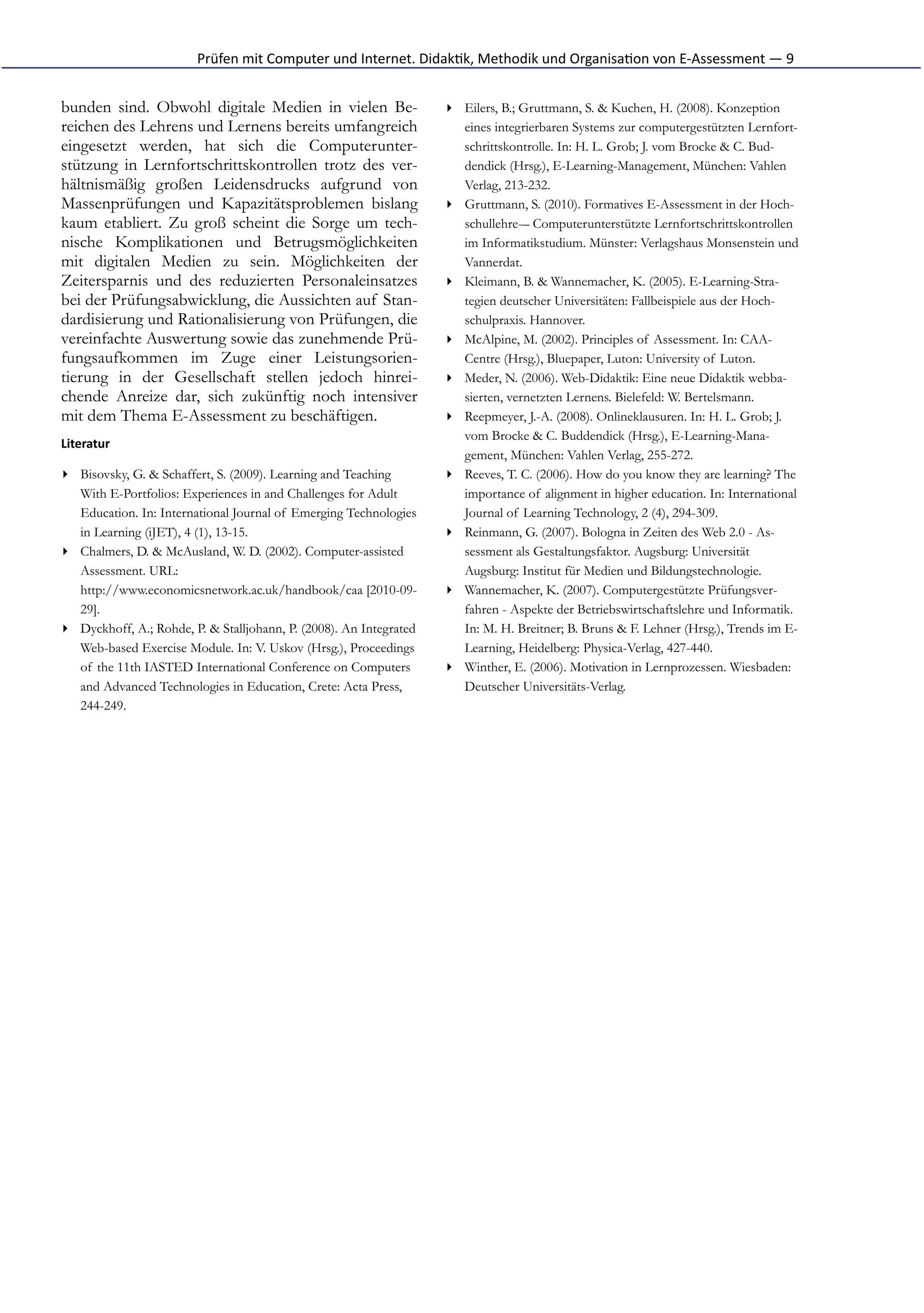 Prüfen	
  mit	
  Computer	
  und	
  Internet.	
  Didak*k,	
  Methodik	
  und	
  Organisa*on	
  von	
  E-­‐Assessment	
  —	
  9


bunden sind. Obwohl digitale Medien in vielen Be-                           ▸ Eilers, B.; Gruttmann, S. & Kuchen, H. (2008). Konzeption
reichen des Lehrens und Lernens bereits umfangreich                           eines integrierbaren Systems zur computergestützten Lernfort-
eingesetzt werden, hat sich die Computerunter-                                schrittskontrolle. In: H. L. Grob; J. vom Brocke & C. Bud-
stützung in Lernfortschrittskontrollen trotz des ver-                         dendick (Hrsg.), E-Learning-Management, München: Vahlen
hältnismäßig großen Leidensdrucks aufgrund von                                Verlag, 213-232.
Massenprüfungen und Kapazitätsproblemen bislang                             ▸ Gruttmann, S. (2010). Formatives E-Assessment in der Hoch-
kaum etabliert. Zu groß scheint die Sorge um tech-                            schullehre-– Computerunterstützte Lernfortschrittskontrollen
nische Komplikationen und Betrugsmöglichkeiten                                im Informatikstudium. Münster: Verlagshaus Monsenstein und
mit digitalen Medien zu sein. Möglichkeiten der                               Vannerdat.
Zeitersparnis und des reduzierten Personaleinsatzes                         ▸ Kleimann, B. & Wannemacher, K. (2005). E-Learning-Stra-
bei der Prüfungsabwicklung, die Aussichten auf Stan-                          tegien deutscher Universitäten: Fallbeispiele aus der Hoch-
dardisierung und Rationalisierung von Prüfungen, die                          schulpraxis. Hannover.
vereinfachte Auswertung sowie das zunehmende Prü-                           ▸ McAlpine, M. (2002). Principles of Assessment. In: CAA-
fungsaufkommen im Zuge einer Leistungsorien-                                  Centre (Hrsg.), Bluepaper, Luton: University of Luton.
tierung in der Gesellschaft stellen jedoch hinrei-                          ▸ Meder, N. (2006). Web-Didaktik: Eine neue Didaktik webba-
chende Anreize dar, sich zukünftig noch intensiver                            sierten, vernetzten Lernens. Bielefeld: W. Bertelsmann.
mit dem Thema E-Assessment zu beschäftigen.                                 ▸ Reepmeyer, J.-A. (2008). Onlineklausuren. In: H. L. Grob; J.
                                                                              vom Brocke & C. Buddendick (Hrsg.), E-Learning-Mana-
Literatur
                                                                              gement, München: Vahlen Verlag, 255-272.
▸ Bisovsky, G. & Schaffert, S. (2009). Learning and Teaching                ▸ Reeves, T. C. (2006). How do you know they are learning? The
  With E-Portfolios: Experiences in and Challenges for Adult                  importance of alignment in higher education. In: International
  Education. In: International Journal of Emerging Technologies               Journal of Learning Technology, 2 (4), 294-309.
  in Learning (iJET), 4 (1), 13-15.                                         ▸ Reinmann, G. (2007). Bologna in Zeiten des Web 2.0 - As-
▸ Chalmers, D. & McAusland, W. D. (2002). Computer-assisted                   sessment als Gestaltungsfaktor. Augsburg: Universität
  Assessment. URL:                                                            Augsburg: Institut für Medien und Bildungstechnologie.
  http://www.economicsnetwork.ac.uk/handbook/caa [2010-09-                  ▸ Wannemacher, K. (2007). Computergestützte Prüfungsver-
  29].                                                                        fahren - Aspekte der Betriebswirtschaftslehre und Informatik.
▸ Dyckhoff, A.; Rohde, P. & Stalljohann, P. (2008). An Integrated             In: M. H. Breitner; B. Bruns & F. Lehner (Hrsg.), Trends im E-
  Web-based Exercise Module. In: V. Uskov (Hrsg.), Proceedings                Learning, Heidelberg: Physica-Verlag, 427-440.
  of the 11th IASTED International Conference on Computers                  ▸ Winther, E. (2006). Motivation in Lernprozessen. Wiesbaden:
  and Advanced Technologies in Education, Crete: Acta Press,                  Deutscher Universitäts-Verlag.
  244-249.
 