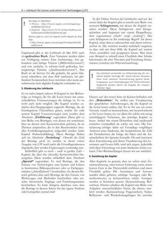 4	
  —	
  Lehrbuch	
  für	
  Lernen	
  und	
  Lehren	
  mit	
  Technologien	
  (L3T)


                                                                                                 In der Online-Version des Lehrbuchs und auf der
        Die	
  Apps	
  im	
  Überblick:
                                                                                             ersten Seite der Kapitel gibt es jeweils eine Reihe von
  !      ▸ iPhone:	
   hKp://itunes.apple.com/de/app/iojs/-­‐
           id396906126?mt=8                                                                  weiteren Schlagworten, mit denen die Kapitel ver-
         ▸ Android:	
   hKp://213.173.74.11/Open%20Journal                                   sehen wurden. Diese Schlagworte sind kleinge-
           %20Systems%20for%20Android.apk                                                    schrieben und beginnen mit einem Doppelkreuz,
        Weiters	
  gibt	
  es	
  auch	
  ein	
  Kapitel	
  (siehe	
  #ipad)	
  als	
  iPad   dem sogenannten „Hash“ (engl. „hashtag“). Das
        App:                                                                                 erste Schlagwort ist der eindeutige Begriff für dieses
         ▸ hKp://itunes.apple.com/at/app/l3tmedia/id41546                                    Kapitel, unter dem es adressierbar und damit referen-
           5498?mt=8                                                                         zierbar ist. Die weiteren wurden mehrfach vergeben,
                                                                                             so dass sich mit ihrer Hilfe die Kapitel auf weitere
Ergänzend gibt es das Lehrbuch ab Mai 2011 auch                                              Arten auswählen und gruppieren lassen. Man kann
als gedrucktes Buch. Zwei Varianten werden dabei                                             zum Beispiel so schnell einen Überblick über Inhalte
zur Verfügung stehen: Eine hochwertige, fest ge-                                             bekommen, die eher Theorien und Forschung thema-
bundene und farbige Version („Bibliotheksversion“)                                           tisieren (versehen mit #theorieforschung).
und eine einfache, in schwarz-weiß gedruckte, kos-
tengünstige Variante („Studierendenversion“). Das
Buch ist als Service für alle gedacht, die gerne blät-                                               Das	
   Lehrbuch	
   verwendet	
   zur	
   Referenzierung	
   der	
   ein-­‐
ternd schmöken, mit dem Stift markieren, bei glei-                                             !     zelnen	
   Kapitel	
   Hashtags	
   (#).	
   Damit	
   können	
   Verweise
                                                                                                     ohne	
   einer	
   weiteren	
   Nummerierung	
   gesetzt	
   bezie-­‐
ßendem Sonnenschein lesen möchten oder wenn aus-
                                                                                                     hungsweise	
  auch	
  Verknüpfungen	
  mit	
  Online-­‐Diensten
nahmsweise kein digitales Endgerät vorhanden ist.
                                                                                                     hergestellt	
   werden	
   (durch	
   die	
   Eingabe	
   der	
   entspre-­‐
5. Gliederung	
  des	
  Lehrbuchs	
                                                                  chenden	
  Tags).	
  	
  

Es ist nicht simpel, nahezu 50 Kapitel in eine Reihen-
folge zu bringen, die für alle Leser/innen mit unter-                                        Ebenso auf der ersten Seite im Kasten befinden sich
schiedlichen Voraussetzungen die richtige ist. Es ist                                        drei „Doktorhüte“. Sie stellen eine Visualisierung
wohl auch nicht möglich. Die Kapitel wurden zu-                                              der sprachlichen Anforderungen, die die Kapitel an
nächst drei Hauptgruppen zugeteilt: Beiträge, die als                                        die Leser/innen stellen, dar. Es ist für uns ein erster
Einstiegstexte Übersichten geben, welche für viele                                           Versuch, visuell zu kennzeichnen, wie herausfordernd
weitere Kapitel Voraussetzungen sind, wurden dem                                             es für Leser/innen, ist, vor allem für solche mit wenig
Abschnitt „Einführung“ zugeordnet. Dann gibt es                                              einschlägigem Vorwissen, das jeweilige Kapitel zu
eine Reihe von Beiträgen, von denen wir annehmen,                                            lesen: Artikel mit einem Doktorhut sind tendenziell
dass sie derzeit zum Kerncurriculum gehören, da sie                                          einfacher verständlich als solche mit zwei. Die Ein-
Themen ansprechen, die in den Basismodulen aktu-                                             schätzung erfolgte dabei auf Grundlage sorgfältiger
eller Fortbildungsangebote aufgezählt werden (siehe                                          Analysen einer Studentin, die beispielsweise die Zahl
Kapitel #telweiterbildung). Diese Beiträge finden                                            der Fremdwörter, die Länge der Sätze und die An-
sich im Abschnitt „Vertiefung“. Obwohl die Zahl                                              schaulichkeit der Sprache feststellt. Ob und inwieweit
der Beiträge groß ist, werden in dieser ersten                                               diese Einschätzung und deren Visualisierung den Le-
Ausgabe von L3T noch nicht alle Grundlagenthemen                                             serinnen und Lesern hilft, wird sich zeigen. Jedenfalls
abgedeckt, hier werden Ergänzungen notwendig sein.                                           wird diese Einstufung von jener Studentin weiter eva-
    Schließlich gibt es noch – auch in großer Zahl –                                         luiert. Über Rückmeldungen freuen wir uns natürlich.
Kapitel, die über das (aktuelle) Kerncurriculum hin-
                                                                                             6. Gestaltung	
  der	
  Kapitel
ausgehen. Diese wurden schließlich dem Abschnitt
„Spezial“ zugeordnet. Es sind Beiträge, die den                                              Allen Kapiteln ist gemein, dass sie neben einer Zu-
Einsatz von Technologien zum Lernen und Lehren                                               sammenfassung, einer kurzen Einleitung sowie einem
in bestimmten Bildungssektoren oder zu Fachgegen-                                            kurzen Fazit in das Themenfeld einführen und einen
ständen („Schulfächern“) beschreiben. Zu diesem Be-                                          Überblick geben. Die Autorinnen und Autoren
reich gehören aber auch Beiträge die den Einsatz von                                         wurden dabei gebeten, wichtige Aussagen oder Be-
Werkzeugen und Methoden beschreiben oder ein-                                                merkenswertes zu kennzeichnen; solche Aussagen
zelne theoretische Zugänge und Forschungsansätze                                             wurden in Kästchen gesetzt (Kennzeichnung: Ruf-
beschreiben. Es kann übrigens durchaus sein, dass                                            zeichen). Ebenso erhalten alle Kapitel eine Reihe von
die Beiträge in diesem Sektor für das eigene Studium                                         Aufgaben unterschiedlicher Natur, die ebenso mar-
oder Lehrgebiet zentral sind!                                                                kiert wurden (Kennzeichung: Fragezeichen). Neben
                                                                                             Reflexions- und Wiederholungsfragen für einzelne
 
