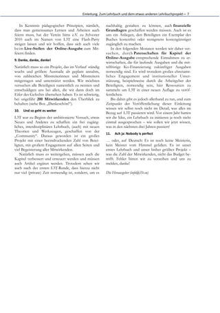 Einleitung.	
  Zum	
  Lehrbuch	
  und	
  dem	
  etwas	
  anderen	
  Lehrbuchprojekt—	
  7


   In Kenntnis pädagogischer Prinzipien, nämlich,             nachhaltig gestalten zu können, auch finanzielle
dass man gemeinsames Lernen und Arbeiten auch                 Grundlagen geschaffen werden müssen. Auch ist es
feiern muss, hat der Verein bims e.V. zu Sylvester            uns ein Anliegen, den Beteiligten ein Exemplar des
2010 auch im Namen von L3T eine Flash-Party                   Buches kostenfrei oder wenigstens kostengünstiger
steigen lassen und wir hoffen, dass sich auch viele           zugänglich zu machen.
beim Live-Stellen der Online-Ausgabe zum Mit-                     In den folgenden Monaten werden wir daher ver-
feiern finden.                                                suchen, durch Patenschaften für Kapitel der
                                                              Online-Ausgabe entsprechende Einnahmen zu er-
9. Danke,	
  danke,	
  danke!
                                                              wirtschaften, die für laufende Ausgaben und die mit-
Natürlich muss so ein Projekt, das im Verlauf ständig         telfristige Ko-Finanzierung zukünftiger Ausgaben
wuchs und größere Ausmaße als geplant annahm,                 notwendig sind. Es wird trotzdem großes ehrenamt-
von zahlreichen Mitstreiterinnen und Mitstreitern             liches Engagement und institutioneller Unter-
mitgetragen und unterstützt werden. Wir möchten               stützung, beispielsweise durch die Arbeitgeber der
versuchen alle Beteiligten namentlich zu nennen und           Beteiligten, notwendig sein, hier Ressourcen zu
entschuldigen uns bei allen, die wir dann doch im             sammeln um L3T in einer neuen Auflage zu veröf-
Eifer des Gefechts übersehen haben. Es ist schwierig,         fentlichen.
bei ungefähr 200 Mitwirkenden den Überblick zu                    Bis dahin gibt es jedoch allerhand zu tun, und zum
behalten (siehe Box „Dankeschön!“).                           Zeitpunkt der Veröffentlichung dieser Einleitung
                                                              wissen wir selbst noch nicht im Detail, was alles im
10.    Und	
  so	
  geht	
  es	
  weiter
                                                              Bezug auf L3T passieren wird. Vor einem Jahr hatten
L3T war zu Beginn der ambitionierte Versuch, etwas            wir die Idee, ein Lehrbuch zu initiieren ja noch nicht
Neues und Anderes zu schaffen: ein frei zugäng-               einmal ausgesprochen – wie sollen wir jetzt wissen,
liches, interdisziplinäres Lehrbuch, (auch) mit neuen         was in den nächsten drei Jahren passiert!
Theorien und Werkzeugen, geschaffen von der
                                                              11.    Ach	
  ja:	
  Nobody	
  is	
  perfect
„Community“. Daraus geworden ist ein großes
Projekt mit einer beeindruckenden Zahl von Betei-             … oder, auf Deutsch: Es ist noch keine Meisterin,
ligten, mit großem Engagement auf allen Seiten und            kein Meister vom Himmel gefallen. Es ist unser
viel Begeisterung aller Mitwirkenden.                         erstes Lehrbuch und unser bisher größtes Projekt –
    Natürlich muss es weitergehen, müssen auch die            was die Zahl der Mitwirkenden, nicht das Budget be-
Kapitel verbessert und erneuert werden und müssen             trifft. Fehler bitten wir zu verzeihen und uns zu
auch Artikel ergänzt werden. Trotzdem sehen wir               melden, danke!
auch nach der ersten L3T-Runde, dass hierzu nicht
nur viel (private) Zeit notwendig ist, sondern, um es         Die Herausgeber (info@l3t.eu)
 