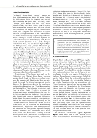 2	
  —	
  Lehrbuch	
  für	
  Lernen	
  und	
  Lehren	
  mit	
  Technologien	
  (L3T)


                                                                                       und situierten Lernens erkannten (Petko, 2008; Gros,
1. Begriﬀ	
  und	
  Geschichte
                                                                                       2007). Diese Idee fand im Bildungsbereich insbe-
Der Begriff „Game-Based Learning“ stammt aus                                           sondere auch deshalb große Resonanz, weil die ersten
dem angloamerikanischen Raum. Er wurde Anfang                                          Erfahrungen mit E-Learning zeigten, dass bisherige
des Jahrtausends durch die Arbeiten von Autoren                                        softwareunterstützte Lernformen wie Computer-
und Autorinnen wie James Paul Gee (2007), Diana                                        Based Trainings (CBT) oder Web-Based Trainings
Oblinger (2006), Richard Van Eck (2006), Steven                                        (WBT) häufig aufgrund didaktischer Mängel nicht
Johnson (2006) und Marc Prensky (2007) medien-                                         den erhofften Erfolg hervorbrachten. Trotz der weit-
wirksam verbreitet. Teilweise wird von den Autoren                                     reichenden multimedialen Darstellungsmöglichkeiten
und Autorinnen ein „Digital“ ergänzt, um hervorzu-                                     konnten die Lernenden die Inhalte hier oft nur passiv
heben, dass Computer- und Videospiele als digitale                                     rezipieren, so dass es bei mangelnder intrinsischer
Spiele im Vordergrund stehen. In der Literatur findet                                  Motivation zu hohen Abbruchquoten kam (Meier &
sich bisher keine eindeutige Abgrenzung des Game-                                      Seufert, 2003).
Based Learning zu anderen populären Begriffen wie
„Serious Games“ (siehe #virtuellewelt) oder „Educa-                                          Digitale	
   Spiele	
   (Bildschirmspiele	
   oder	
   Computer-­‐	
   und
tional Games“ (Fromme et al., 2008). Einigkeit
herrscht aber darin, dass der Einsatz digitaler Spiele                                   !   Videospiele)	
   sind	
   ein	
   regelbasiertes,	
   interak(ves
                                                                                             Medium,	
   das	
   Spielende	
   emo(onal	
   bindet	
   und	
   in-­‐
im Bildungskontext mit „ernsten Absichten“ ge-                                               nerhalb	
  eines	
  virtuellen	
  Raums	
  staRindet,	
  dessen	
  zu-­‐
schieht. Einige Autoren/innen fassen dabei auch                                              grunde	
  liegende	
  Interak(onstechnologie	
  rein	
  digitaler
solche Konzepte unter den Begriff des (Digital)                                              Natur	
   ist.	
   Beispiele	
   für	
   Interak(onstechnologien	
   sind
                                                                                             Arcade-­‐Automaten,	
  mobile	
  oder	
  sta(onäre	
  Computer
Game-Based Learning, bei denen konventionelle Un-
                                                                                             und	
  Videokonsolen	
  sowie	
  Mobiltelefone.
terhaltungsspiele zur Motivation, zur Belohnung,
oder zur Reflexion eingesetzt werden (Ritterfeld &                                     2. Grundüberlegungen
Weber, 2006; Klimmt, 2008). Andere Autoren/innen
beschränken wiederum „Serious Games“ nicht allein                                      Digitale Spiele sind nach Wagner (2008) ein regelba-
auf den institutionellen Bildungssektor, sondern                                       siertes, interaktives Medium, das Spielende „emo-
sehen sie etwa auch als geeignete Instrumente zur                                      tional bindet und innerhalb eines von der objektiven
Wissensvermittlung im Gesundheitssektor („Games                                        Realität abgegrenzten Raums stattfindet“ und dessen
for Health“), beispielsweise zur spielerischen Unter-                                  „zugrunde liegende Interaktionstechnologie rein digi-
stützung von Therapien oder in der Werbung zur An-                                     taler Natur ist“. Zwar handelt es sich bei Spielen aus
preisung von Produkten (Sawyer, 2008).                                                 informationstechnischer Sicht um Software, sie un-
   Bereits in den 1990er Jahren, also noch vor der                                     terscheiden sich aber von anderen Softwareformen
Diskussion von (Digital) Game-Based Learning,                                          dadurch, dass es keinen zweckbezogenen Bedarf für
wurden digitale Spiele zur Wissensvermittlung einge-                                   sie gibt (Sellers, 2006). Sie werden nicht erstellt, um
setzt. Es handelte sich dabei in der Regel um eher                                     festgelegte Nutzerziele oder erforderliche Aufgaben
simple Lernspiele für jüngere Lernende, die sich im                                    zu erfüllen beziehungsweise zu unterstützen; die
Rahmen des Edutainment-Trends die zunehmend                                            Nutzer/innen sind also nicht auf sie angewiesen. Da
multimedialen Fähigkeiten von PC zu Nutze machten                                      digitale Spiele im Wesentlichen der Unterhaltung
und hauptsächlich Vorschulwissen vermittelten (Mi-                                     dienen, stehen die Hersteller im Gegensatz zu an-
chael & Chen, 2006). Zeitgleich gewannen im                                            deren Softwareproduzenten vor der Herausfor-
Kontext der immer leistungsfähigeren PC und der                                        derung, Bedarf für ihre Produkte überhaupt erst zu
Verbreitung portabler und stationärer Videospielkon-                                   wecken. Die hohen, internationalen Wachstumsraten
solen digitale Spiele rasant an Popularität. Bildungsex-                               der Spielbranche in den letzten Jahren zeigten, dass
perten/innen sahen sich vor diesem Hintergrund ge-                                     dies auch gut gelingt. Der sich verschärfende Wett-
fordert, die Auswirkungen der Spielnutzung auf die                                     bewerb um die Aufmerksamkeit der Kunden führt
Heranwachsenden zu untersuchen. Neben den Kri-                                         aber gleichzeitig dazu, dass die Spielproduktion
tikern/innen, die vor Gefahren wie Vereinsamung,                                       immer aufwändiger und teurer wird. Zum Beispiel
Suchtverhalten, Aggression oder Bewegungsarmut                                         lagen laut Holowaty (2010) die Produktionskosten für
der intensiven und unbegleiteten Spielbeschäftigung                                    die zehn teuersten Spiele der letzten Jahre im zwei-
warnten, meldeten sich zunehmend auch Befür-                                           stelligen Millionenbereich.
worter/innen eines Game-Based Learning zu Wort,                                            Es existieren verschiedene Typen digitaler
die in digitalen (Lern-) Spielen eine vielversprechende                                Spiele, leider findet sich in der Literatur jedoch
Form des aktiven, selbstgesteuerten, konstruktiven                                     bisher keine einheitliche Klassifizierung. Je nachdem
 