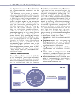 4	
  —	
  Lehrbuch	
  für	
  Lernen	
  und	
  Lehren	
  mit	
  Technologien	
  (L3T)


eine abgestimmte Balance von Herausforderungen                                            Rückmeldung und erneuter Handlung in Reaktion auf
und Erfolgserlebnissen aus. Abbildung 1 zeigt den                                         Erfolg oder Misserfolg. Eine derart intensive und
Spielzyklus.                                                                              selbstvergessene Auseinandersetzung mit dem Spiel-
   Ein Verständnis für die Spielidee zu entwickeln,                                       gegenstand (beziehungsweise Immersion und Flow-
bedeutet, dass Spielende deklaratives Wissen über die                                     Erfahrung, Bopp, 2005) wünschen sich Bildungsan-
Objekte und Regeln des Spiels erwerben, welches sie                                       bieter auch für andere Lerninhalte, weshalb sie daran
im Spielzyklus anwenden und weiterentwickeln. Bei                                         interessiert sind, die Eigenschaften digitaler Spiele im
komplexeren Spielen würde der Aufbau einer dekla-                                         Bildungskontext gewinnbringend einzusetzen. Insbe-
rativen Wissensbasis jedoch zu einer regelrechten                                         sondere im Rahmen des durch die Möglichkeiten des
Einstiegshürde heranwachsen, weshalb hier typischer-                                      technologiegestützten Lernens vorbereiteten Paradig-
weise einer prozeduralen Wissensgenerierung im                                            menwechsels von traditionellen und eher passiv aus-
Spielverlauf (Learning-by-Doing) der Vorzug ge-                                           gerichteten Lernformen zu stärker selbstgesteuerten
währt wird. Die zunächst verborgene Logik des                                             und eigenverantwortlichen Lernprozessen stellt (Di-
Spiels wird von Spielenden erst nach und nach er-                                         gital) Game-Based Learning einen vielverspre-
kundet, was sie jedoch nicht vom erfolgreichen                                            chenden Ansatz dar. Komplexere digitale Lernspiele
Spielen abhält. Kerres et al. (2009) weisen in diesem                                     können folgende, auf Basis einer konstruktivistischen
Kontext darauf hin, dass in digitalen Spielen vor-                                        Auffassung wünschenswerte Lernprozesse fördern
wiegend implizites Lernen stattfindet. Das trainierte                                     (in Anlehnung an Meier & Seufert, 2003):
Verhaltensrepertoire Spielender wird durch den Spiel-                                     ▸ aktives Lernen (durch den kontinuierlichen Spiel-
zyklus hochgradig routinisiert und läuft weitgehend                                          zyklus);
automatisch ab. Explizites Lernen wird aber immer                                         ▸ konstruktives Lernen (durch das Austesten von
dann notwendig, wenn die Spielenden nicht mehr                                               Handlungsalternativen nach dem Versuch-und-
weiterkommen und sich gezwungen sehen, aus der                                               Irrtum-Prinzip und durch individuelle Interpre-
Spielwelt in die Realität aufzutauchen, um nach geeig-                                       tation der gesammelten Erfahrungen);
neten Problemlösungen zu suchen. Spiele, die Spie-                                        ▸ selbstgesteuerte Lernen (durch individuelle Vor-
lenden zu häufigen und langen Phasen expliziten                                              gehensweisen und freigewählter Spieldauer das);
Lernens zwingen, laufen dabei Gefahr, schnell an At-                                      ▸ soziales Lernen (in Mehrspielervarianten durch
traktivität zu verlieren.                                                                    Kooperation, Wettbewerb oder durch den Erfah-
3. Potenziale	
  und	
  Herausforderungen                                                    rungsaustausch zwischen den Spielenden);
                                                                                          ▸ emotionales Lernen (durch tiefgreifende Betei-
Bei unterhaltsamen Spielen können die Spielenden
                                                                                             ligung am Handlungsgeschehen mit persönlicher
die Zeit und ihr reales Umfeld regelrecht vergessen.
                                                                                             Identifikation - parasozialer Interaktion - und der
Ein Grund hierfür ist der geschilderte schrittweise
                                                                                             Selbstwirksamkeitserfahrung) und
Aufbau der erforderlichen Kompetenzen und Kennt-
nisse im kontinuierlichen Zyklus aus Handlung,




    Abbildung	
  1:	
  Input-­‐Prozess-­‐Output-­‐Spielmodell	
  (nach	
  Garris	
  &	
  Driskell,	
  2002)
 