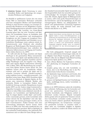 Game-­‐Based	
  Learning.	
  Spielend	
  Lernen?—	
  5


▸ situiertes Lernen (durch Versetzung in unter-            den Standard konventioneller Spiele heranreicht, was
  schiedliche Rollen und Spielsettings mit entspre-        aber hauptsächlich durch das wesentlich geringere In-
  chenden Problemen und Aufgaben).                         vestitionsbudget für Lernspiele begründet werden
                                                           kann. Die Absicht, digitale Spiele für Bildungszwecke
Im Idealfall ist spielbasiertes Lernen also mit einem      zu nutzen, stellt somit große Herausforderungen an
hohen Maß an intrinsischer Motivation verbunden            das Instruktions- und an das Spieldesign, da mit einer
und kann strategisches Denken und Entscheidungs-           unausgewogenen Balance aus pädagogischem An-
findung in einem Kontext anregen, wo Lösungen an-          spruch und spieltechnischer Umsetzung Ergebnisse
spruchsvoller Probleme mit der Möglichkeit verschie-       erzeugt werden, die weder lehrreich noch unter-
dener Handlungsalternativen gefordert werden (Helm         haltsam sind (Kerres et al., 2009).
& Theis, 2009). Die Lernziele von Game-Based
Learning gehen über das reine Verstehen und Spei-
chern von Lerninhalten hinaus, sie beinhalten auch               (Digital)	
   Game-­‐Based	
   Learning	
   bedeutet	
   den	
   Einsatz
den Erwerb von generischen und metakognitiven                !   digitaler	
   Spiele	
   in	
   einem	
   (Fort-­‐)Bildungskontext	
   zur
                                                                 Förderung	
  und	
  Unterstützung	
  von	
  Lernprozessen.	
  Die
Fertigkeiten wie den Umgang mit komplexen Situa-
                                                                 Nutzung	
   der	
   Spieltypen	
   beschränkt	
   sich	
   allerdings
tionen oder das Durchdenken und Erkunden von er-                 nicht	
   nur	
   auf	
   	
   digitale	
   Lernspiele	
   (Serious	
   Games),
forderlichen Handlungen (unter anderem mittels In-               sondern	
   es	
   können	
   auch	
   konven(onelle	
   Unterhal-­‐
formationssuche unter Zeitdruck oder schnellem                   tungsspiele	
   eingesetzt	
   werden,	
   wenn	
   sie	
   inhaltlich
Reagieren auf Bedrohungen). Das Sammeln positiver                oder	
   thema(sch	
   für	
   das	
   Ziel-­‐Lernarrangement	
   ge-­‐
Selbstwirksamkeitserfahrungen kann außerdem das                  eignet	
  sind.	
  
allgemeine Selbstvertrauen im Umgang mit Unsicher-
heiten stärken (Kerres et al., 2009).                         Der hohe pädagogische Anspruch spiegelt sich
    Es stellt sich aber die Frage, inwiefern sich Spiele   auch in den ambivalenten Erwartungen wider, die oft
überhaupt in der gewünschten Weise instrumentali-          an (Digital) Game-Based Learning gestellt werden.
sieren lassen, wenn Spiele nach Spieltheoretikern wie      Danach sollen die im (Digital) Game-Based Learning
Huizinga oder Caillois eigentlich zweckfreie und frei-     eingesetzten Spiele (Jenkins et al., 2009):
willige Handlungen sind, die losgelöst vom Alltags-        ▸ einen offenen Rahmen für Exploration eröffnen,
leben nach eigenen Regeln funktionieren (Huizinga,            aber gleichzeitig ein festgelegtes Curriculum ab-
1961; Caillois, 2001). Die Beschreibung der Lernpro-          decken,
zesse beim Spielen deutete bereits darauf hin, dass        ▸ komplex genug sein, um viele Lerninhalte zu
implizites Lernen nicht als Lernaktivität wahrge-             bieten, aber in der Beschaffung oder in der Pro-
nommen wird und so gesehen die ideale und er-                 duktion keine hohen Kosten verursachen,
wünschte Lernweise darstellt („Stealth-Learning“),         ▸ den Spielenden lange motivieren und fesseln, aber
wobei explizites Lernen – zumindest potenziell – den          nicht zu Lasten der Behandlung anderer Lernin-
Spielfluss stören kann. Bopp (2005) bezeichnet daher          halte gehen und
die Lehr-Lern-Methode in digitalen Spielen als Pro-        ▸ genauso viel Spielspaß bereiten wie Unterhaltungs-
gramm einer immersiven Didaktik. Mediale oder                 spiele, unabhängig davon, welche Lerninhalte zu
technische Brüche in Lernspielen fördern dieses               ermitteln sind.
Gefühl der Störung zusätzlich. Beispielsweise kommt
Jantke (2007) aus der Analyse einiger kommerziell er-      Jenkins et al. (2009) kritisieren zudem die irrtümliche,
folgreicher Lernspiele zu dem Schluss, dass den Her-       aber verbreitete Auffassung, dass bei Lernenden auf-
stellern in vielen Fällen keine didaktisch sinnvolle In-   grund der spielerischen Vermittlungsform er-
tegration von Lerninhalten und Spielmechanik ge-           wünschte Lerninhalte oder Fähigkeiten einfach in-
lingt: In einigen Spielen werden Spiel- und Lernbe-        doktriniert werden könnten. Digitale Lernspiele
reiche voneinander getrennt, wobei Lerninhalte nicht       dürfen gerade nicht als spielerische Varianten instruk-
immer relevant für den Spielablauf sind oder Spie-         tiver Lernsoftware verstanden werden, sondern be-
lende sogar zum Lernen gezwungen werden, um im             sitzen wie bereits erläutert spezifische Mechanismen
Spiel voranzukommen. Zudem bereiten nach einer             und Wirkungsweisen, um Lernprozesse anzuregen.
Untersuchung bekannterer Serious Games durch               Um gewünschte Lernziele zu erreichen reicht es
Shen et al (2009) viele Titel nicht annähernd das von      daher nicht aus, Lerninhalte lediglich in digitalen
Unterhaltungsspielen gewohnte Maß an Spielspaß, da         Spielen zu platzieren, sondern die Inhalte müssen mit
ihre technische Funktionalitäten, ihre ästhetische Prä-
sentationen und vor allem ihr Game Design nicht an
 