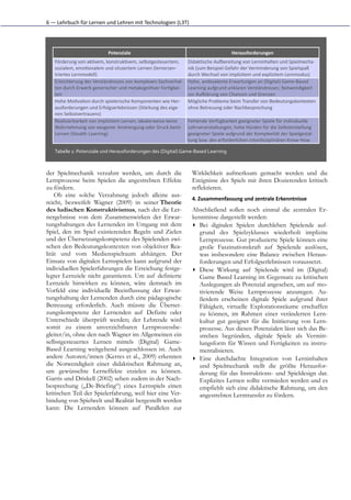 6	
  —	
  Lehrbuch	
  für	
  Lernen	
  und	
  Lehren	
  mit	
  Technologien	
  (L3T)




                                     Potenziale                                                                Herausforderungen
     Förderung	
  von	
  ak(vem,	
  konstruk(vem,	
  selbstgesteuertem,             Didak(sche	
  Aumereitung	
  von	
  Lerninhalten	
  und	
  Spielmecha-­‐
     sozialem,	
  emo(onalem	
  und	
  situiertem	
  Lernen	
  (lernerzen-­‐        nik	
  (zum	
  Beispiel	
  Gefahr	
  der	
  Verminderung	
  von	
  Spielspaß
     triertes	
  Lernmodell)                                                        durch	
  Wechsel	
  von	
  implizitem	
  und	
  explizitem	
  Lernmodus)
     Erleichterung	
  des	
  Verständnisses	
  von	
  komplexen	
  Sachverhal-­‐    Hohe,	
  ambivalente	
  Erwartungen	
  an	
  (Digital)	
  Game-­‐Based
     ten	
  durch	
  Erwerb	
  generischer	
  und	
  metakogni(ver	
  Fer(gkei-­‐   Learning	
  aufgrund	
  unklaren	
  Verständnisses;	
  Notwendigkeit
     ten                                                                            zur	
  Auolärung	
  von	
  Chancen	
  und	
  Grenzen
     Hohe	
  Mo(va(on	
  durch	
  spielerische	
  Komponenten	
  wie	
  Her-­‐      Mögliche	
  Probleme	
  beim	
  Transfer	
  von	
  Bedeutungskontexten
     ausforderungen	
  und	
  Erfolgserlebnissen	
  (Stärkung	
  des	
  eige-­‐     ohne	
  Betreuung	
  oder	
  Nachbesprechung
     nen	
  Selbstvertrauens)
     Realisierbarkeit	
  von	
  implizitem	
  Lernen,	
  idealerweise	
  keine      Fehlende	
  Verfügbarkeit	
  geeigneter	
  Spiele	
  für	
  individuelle
     Wahrnehmung	
  von	
  exogener	
  Anstrengung	
  oder	
  Druck	
  beim         Lehrveranstaltungen;	
  hohe	
  Hürden	
  für	
  die	
  Selbsterstellung
     Lernen	
  (Stealth	
  Learning)                                                geeigneter	
  Spiele	
  aufgrund	
  der	
  Komplexität	
  der	
  Spielgestal-­‐
                                                                                    tung	
  bzw.	
  des	
  erforderlichen	
  interdisziplinären	
  Know-­‐How

     Tabelle	
  1:	
  Potenziale	
  und	
  Herausforderungen	
  des	
  (Digital)	
  Game-­‐Based	
  Learning



der Spielmechanik verzahnt werden, um durch die                                        Wirklichkeit aufmerksam gemacht werden und die
Lernprozesse beim Spielen die angestrebten Effekte                                     Ereignisse des Spiels mit ihren Dozierenden kritisch
zu fördern.                                                                            reflektieren.
    Ob eine solche Verzahnung jedoch alleine aus-
                                                                                       4. Zusammenfassung	
  und	
  zentrale	
  Erkenntnisse
reicht, bezweifelt Wagner (2009) in seiner Theorie
des ludischen Konstruktivismus, nach der die Ler-                                      Abschließend sollen noch einmal die zentralen Er-
nergebnisse von dem Zusammenwirken der Erwar-                                          kenntnisse dargestellt werden:
tungshaltungen des Lernenden im Umgang mit dem                                         ▸ Bei digitalen Spielen durchleben Spielende auf-
Spiel, den im Spiel existierenden Regeln und Zielen                                       grund des Spielzyklusses wiederholt implizite
und der Übersetzungskompetenz des Spielenden zwi-                                         Lernprozesse. Gut produzierte Spiele können eine
schen den Bedeutungskontexten von objektiver Rea-                                         große Faszinationskraft auf Spielende auslösen,
lität und vom Medienspielraum abhängen. Der                                               was insbesondere eine Balance zwischen Heraus-
Einsatz von digitalen Lernspielen kann aufgrund der                                       forderungen und Erfolgserlebnissen voraussetzt.
individuellen Spielerfahrungen die Erreichung festge-                                  ▸ Diese Wirkung auf Spielende wird im (Digital)
legter Lernziele nicht garantieren. Um auf definierte                                     Game Based Learning im Gegensatz zu kritischen
Lernziele hinwirken zu können, wäre demnach im                                            Auslegungen als Potenzial angesehen, um auf mo-
Vorfeld eine individuelle Beeinflussung der Erwar-                                        tivierende Weise Lernprozesse anzuregen. Au-
tungshaltung der Lernenden durch eine pädagogische                                        ßerdem erscheinen digitale Spiele aufgrund ihrer
Betreuung erforderlich. Auch müsste die Überset-                                          Fähigkeit, virtuelle Explorationsräume erschaffen
zungskompetenz der Lernenden auf Defizite oder                                            zu können, im Rahmen einer veränderten Lern-
Unterschiede überprüft werden; der Lehrende wird                                          kultur gut geeignet für die Initiierung von Lern-
somit zu einem unverzichtbaren Lernprozessbe-                                             prozesse. Aus diesen Potenzialen lässt sich das Be-
gleiter/in, ohne den nach Wagner im Allgemeinen ein                                       streben begründen, digitale Spiele als Vermitt-
selbstgesteuertes Lernen mittels (Digital) Game-                                          lungsform für Wissen und Fertigkeiten zu instru-
Based Learning weitgehend ausgeschlossen ist. Auch                                        mentalisieren.
andere Autoren/innen (Kerres et al., 2009) erkennen                                    ▸ Eine durchdachte Integration von Lerninhalten
die Notwendigkeit einer didaktischen Rahmung an,                                          und Spielmechanik stellt die größte Herausfor-
um gewünschte Lerneffekte erzielen zu können.                                             derung für das Instruktions- und Spieldesign dar.
Garris und Driskell (2002) sehen zudem in der Nach-                                       Explizites Lernen sollte vermieden werden und es
besprechung („De-Briefing“) eines Lernspiels einen                                        empfiehlt sich eine didaktische Rahmung, um den
kritischen Teil der Spielerfahrung, weil hier eine Ver-                                   angestrebten Lerntransfer zu fördern.
bindung von Spielwelt und Realität hergestellt werden
kann: Die Lernenden können auf Parallelen zur
 