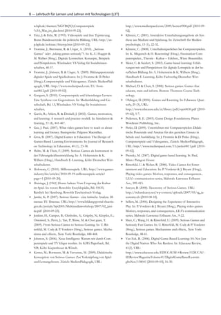 8	
  —	
  Lehrbuch	
  für	
  Lernen	
  und	
  Lehren	
  mit	
  Technologien	
  (L3T)


    w.bpb.de/themen/NGYBQY,0,Computerspiele                                                http://www.medienpaed.com/2009/kerres0908.pdf [2010-09-
    %3A_Was_ist_das.html [2010-09-23].                                                     02].
▸   Fritz, J. & Fehr, W. (1993). Videospiele und ihre Typisierung.                     ▸   Klimmt, C. (2001). Interaktive Unterhaltungsangebote als Syn-
    Bonn: Bundeszentrale für politische Bildung, URL: http://sn-                           these aus Medium und Spielzeug. In: Zeitschrift für Medien-
    p.bpb.de/referate/fritztyp.htm [2010-09-23].                                           psychologie, 13 (1), 22-32.
▸   Fromme, J.; Biermann, R. & Unger, A. (2010). „Serious                              ▸   Klimmt, C. (2008). Unterhaltungserleben bei Computerspielen.
    Games” oder „taking games seriously”?. In: K.-U. Hugger &                              In: K. Mitgutsch & H. Rosenstingl (Hrsg.), Faszination Com-
    M. Walber (Hrsg.), Digitale Lernwelten. Konzepte, Beispiele                            puterspielen., Theorie - Kultur – Erleben., Wien: Braumüller.
    und Perspektiven. Wiesbaden: VS Verlag für Sozialwissen-                           ▸   Meier, C. & Seufert, S. (2003). Game-based learning: Erfah-
    schaften, 40-57.                                                                       rungen mit und Perspektiven für digitale Lernspiele in der be-
▸   Fromme, J.; Jörissen, B. & Unger, A. (2009). Bildungspotenziale                        ruflichen Bildung. In: A. Hohenstein & K. Wilbers (Hrsg.),
    digitaler Spiele und Spielkulturen. In: J. Fromme & D. Petko                           Handbuch E-Learning, Köln: Fachverlag Deutscher Wirt-
    (Hrsg.), Computerspiele und Videogames. Zürich: MedienPäd-                             schaftsdienst.
    agogik, URL: http://www.medienpaed.com/15/ from-                                   ▸   Michael, D. & Chen, S. (2006). Serious games: Games that
    me0812.pdf [2010-09-02].                                                               educate, train and inform. Boston: Thomson Course Tech-
▸   Ganguin, S. (2010). Computerspiele und lebenslanges Lernen:                            nology.
    Eine Synthese von Gegensätzen. In: Medienbildung und Ge-                           ▸   Oblinger, D. (2006). Games and Learning. In: Educause Quar-
    sellschaft, Bd. 13, Wiesbaden: VS Verlag für Sozialwissen-                             terly, 29 (3), URL:
    schaften.                                                                              http://www.educause.edu/ir/library/pdf/eqm0630.pdf [2010-
▸   Garris, R.; Ahlers, R. & Driskell, J. (2002). Games, motivation,                       09-02], 5-7.
    and learning: A research and practice modell. In: Simulation &                     ▸   Pedersen, R. E. (2003). Game Design Foundations. Plano:
    Gaming, 33 (4), 441-467.                                                               Wordware Publishing, Inc..
▸   Gee, J. Paul. (2007). What video games have to teach us about                      ▸   Petko, D. (2009). Unterrichten mit Computerspielen: Didak-
    learning and literacy. Basingstoke: Palgrave Macmillan.                                tische Potenziale und Ansätze für den gezielten Einsatz in
▸   Gros, B. (2007). Digital Games in Education: The Design of                             Schule und Ausbildung. In: J. Fromme & D. Petko (Hrsg.),
    Games-Based Learning Environments. In: Journal of Research                             Computerspiele und Videogames., Zürich: MedienPädagogik,
    on Technology in Education, 40 (1), 23-38.                                             URL: http://www.medienpaed.com/15/petko0811.pdf [2010-
▸   Helm, M. & Theis, F. (2009). Serious Games als Instrument in                           09-02].
    der Führungskräfteentwicklung. In: A. Hohenstein & K.                              ▸   Prensky, M. (2007). Digital game-based learning. St. Paul,
    Wilbers (Hrsg.), Handbuch E-Learning, Köln: Deutscher Wirt-                            Minn.: Paragon House.
    schaftsdienst.                                                                     ▸   Ritterfeld, U. & Weber, R. (2006). Video Games for Enter-
▸   Holowaty, C. (2010). Millionenspiele. URL: http://www.games-                           tainment and Education. In: P. Vorderer & J. Bryant (Hrsg.),
    industry.biz/articles/2010-09-19-millionenspiele-article?                              Playing video games. Motives, responses, and consequences.,
    page=1 [2010-09-20].                                                                   LEA's communication series, Mahwah: Lawrence Erlbaum
▸   Huizinga, J. (1961) Homo ludens: Vom Ursprung der Kultur                               Ass., 399-413.
    im Spiel. In: rororo Rowohlts Enzyklopädie, Bd. 55435,                             ▸   Sawyer, B. (2008). Taxonomy of Serious Games. URL:
    Reinbek bei Hamburg: Rowohlt Taschenbuch-Verlag.                                       http://richardcarey.net/wp-content/uploads/2007/05/sg_ta-
▸   Jantke, K. P. (2007). Serious Games - eine kritische Analyse. Ill-                     xonomy.xls [2010-08-10].
    menau: TU Ilmenau. URL: http://www.bildungsportal-thuerin-                         ▸   Sellers, M. (2006). Designing the Experience of Interactive
    gen.de/portals/bpt2005/Multimediaworkshop/2007/02_jant-                                Play. In: P. Vorderer & J. Bryant (Hrsg.), Playing video games.
    ke.pdf [2010-09-23].                                                                   Motives, responses, and consequences., LEA's communication
▸   Jenkins, H.; Camper, B.; Chisholm, A.; Grigsby, N.; Klopfer, E.;                       series, Mahwah: Lawrence Erlbaum Ass., 9-22.
    Osterweil, S.; Perry, J.; Tan, P; Weise, M. & Chor guan, T.                        ▸   Shen, C.; Wang, H. & Ritterfeld, U. (2009). Serious Games and
    (2009). From Serious Games to Serious Gaming. In: U. Rit-                              Seriously Fun Games. In: U. Ritterfeld, M. Cody & P. Vorderer
    terfeld; M. Cody & P. Vorderer (Hrsg.), Serious games. Mecha-                          (Hrsg.), Serious games. Mechanisms and effects., New York:
    nisms and effects., New York: Routledge, 448-468.                                      Routledge, 48-61.
▸   Johnson, S. (2006). Neue Intelligenz: Warum wir durch Com-                         ▸   Van Eck, R. (2006). Digital Game-Based Learning: It's Not Just
    puterspiele und TV klüger werden. In: KiWi Paperback, Bd.                              the Digital Natives Who Are Restless. In: Educause Review,
    928, Köln: Kiepenheuer & Witsch.                                                       41(2), URL:
▸   Kerres, M.; Bormann, M. & Vervenne, M. (2009). Didaktische                             http://www.educause.edu/EDUCAUSE+Review/EDUCAU-
    Konzeption von Serious Games: Zur Verknüpfung von Spiel-                               SEReviewMagazineVolume41/DigitalGameBasedLearnin-
    und Lernangeboten. Zürich: MedienPädagogik, URL:                                       gItsNot/158041 [2010-09-03], 16-30.
 