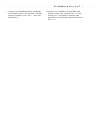 Game-­‐Based	
  Learning.	
  Spielend	
  Lernen?—	
  9


▸ Wagner, M. (2008). Interaktionstechnologie im gesellschaft-       ▸ Wagner, M. (2009). Eine Theorie des Digital Game Based
  lichen Spiel. In: K. Mitgutsch & H. Rosenstingl (Hrsg.), Faszi-     Learning, Computer Game Studies. URL: http://www.game-
  nation Computerspielen. Theorie - Kultur - Erleben. Wien:           studies.at/2009/01/eine-theorie-des-digital-game-based-
  Braumüller, 47-55.                                                  learning-teil-1-vorbemerkungen-und-begriffsdefinitionen.html
                                                                      [2010-09-03].
 