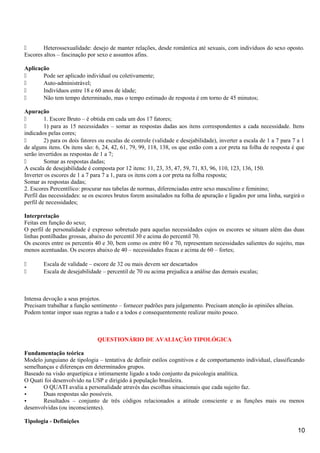  Heterossexualidade: desejo de manter relações, desde romântica até sexuais, com indivíduos do sexo oposto.
Escores altos – fascinação por sexo e assuntos afins.
Aplicação
 Pode ser aplicado individual ou coletivamente;
 Auto-administrável;
 Indivíduos entre 18 e 60 anos de idade;
 Não tem tempo determinado, mas o tempo estimado de resposta é em torno de 45 minutos;
Apuração
 1. Escore Bruto – é obtida em cada um dos 17 fatores;
 1) para as 15 necessidades – somar as respostas dadas aos itens correspondentes a cada necessidade. Itens
indicados pelas cores;
 2) para os dois fatores ou escalas de controle (validade e desejabilidade), inverter a escala de 1 a 7 para 7 a 1
de alguns itens. Os itens são: 6, 24, 42, 61, 79, 99, 118, 138, os que estão com a cor preta na folha de resposta é que
serão invertidos as respostas de 1 a 7;
 Somar as respostas dadas;
A escala de desejabilidade é composta por 12 itens: 11, 23, 35, 47, 59, 71, 83, 96, 110, 123, 136, 150.
Inverter os escores de 1 a 7 para 7 a 1, para os itens com a cor preta na folha resposta;
Somar as respostas dadas;
2. Escores Percentílico: procurar nas tabelas de normas, diferenciadas entre sexo masculino e feminino;
Perfil das necessidades: se os escores brutos forem assinalados na folha de apuração e ligados por uma linha, surgirá o
perfil de necessidades;
Interpretação
Feitas em função do sexo;
O perfil de personalidade é expresso sobretudo para aquelas necessidades cujos os escores se situam além das duas
linhas pontilhadas grossas, abaixo do percentil 30 e acima do percentil 70.
Os escores entre os percentis 40 e 30, bem como os entre 60 e 70, representam necessidades salientes do sujeito, mas
menos acentuadas. Os escores abaixo de 40 – necessidades fracas e acima de 60 – fortes;
 Escala de validade – escore de 32 ou mais devem ser descartados
 Escala de desejabilidade – percentil de 70 ou acima prejudica a análise das demais escalas;
Intensa devoção a seus projetos.
Precisam trabalhar a função sentimento – fornecer padrões para julgamento. Precisam atenção às opiniões alheias.
Podem tentar impor suas regras a tudo e a todos e consequentemente realizar muito pouco.
QUESTIONÁRIO DE AVALIAÇÃO TIPOLÓGICA
Fundamentação teórica
Modelo junguiano de tipologia – tentativa de definir estilos cognitivos e de comportamento individual, classificando
semelhanças e diferenças em determinados grupos.
Baseado na visão arquetípica e intimamente ligado a todo conjunto da psicologia analítica.
O Quati foi desenvolvido na USP e dirigido à população brasileira.
• O QUATI avalia a personalidade através das escolhas situacionais que cada sujeito faz.
• Duas respostas são possíveis.
• Resultados – conjunto de três códigos relacionados a atitude consciente e as funções mais ou menos
desenvolvidas (ou inconscientes).
Tipologia - Definições
10
 