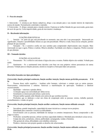 I – Foco de atenção
ATITUDE
1. Introversão – I: orienta-se por fatores subjetivos, dirige a sua atenção para o seu mundo interior de impressões
acerca do mundo. Normalmente controlado e reatraído.
2. Extroversão – E: dirige a atenção para o mundo externo. Expressa-se melhor falando do que escrevendo, gosta mais
de ouvir do que ler. Certa impulsividade, gosta de movimento e mudanças.
II – Recebendo informações
FUNÇÕES PERCEPTIVAS
1. Intuição – In: parte do que está percebendo no momento, mas esta não é sua preocupação. Interessado em
significados, relações e possibilidades futuras ao que está percebendo. Observa o todo, busca novas soluções, prefere
planejar do que executar.
2. Sensação – Ss: o sensitivo confia em seus sentidos para compreender objetivamente uma situação. Mais
interessado no aqui e agora. Prático e realista. Observa detalhes. Facilidade com objetos e máquinas. Prefere executar
do que planejar.
III – Tomando decisões
FUNÇÕES AVALIATIVAS
1. Pensamento – Ps: o reflexivo está atento à lógica dos atos e eventos. Padrão objetivo da verdade. Voltado para
razão.
2. Sentimento – St: o sentimental toma decisões com base em seus próprios valores pessoais(ou de outras
pessoas). Voltado para as relações pessoais, mostra-se receptivo e bom para lidar com pessoas.
Descrições baseadas nos tipos psicológicos
Extrovertido, função principal sentimento, função auxiliar intuição, função menos preferida pensamento. E St
In
• Pessoas desse estilo cognitivo – irradiam calor humano, valorizam o contato com as outras pessoas.
Perseverantes, conscienciosas e ordeiras. Sensíveis a manifestações de aprovação. Tendência a idealizar
excessivamente.
• Qualidade – valorizar a opinião alheia;
• A intuição aguça sua curiosidade por idéias novas.
• Geralmente se interessam pela leitura e pela teoria.
• Pensam melhor quando estão falando com outros do que sozinhas (escrita).
• Profissões que se dedicam a criar um clima de cooperação entre as pessoas: ensino, trabalho pastoral,
aconselhamento e vendas em geral.
Extrovertido, função principal intuição, função auxiliar sentimento, função menos utilizada sensação E In
St
• Inovadoras, grande imaginação, capacidade de tomar iniciativas e começar novos projetos;
• Habilidade para contornar e resolver as dificuldades.
• Envolvimento com as pessoas, habilidade de manejar os contatos interpessoais. Busca compreender e não
julgar os outros.
• Profissões: aconselhar pessoas, utilizar sua boas capacidade didática e liberdade para introduzir coisas novas.
• Campo das artes, jornalismo, ciência, publicidade e propaganda, vendas e literatura.
• Não gostam de rotina, dificuldades com trabalhos rotineiros.
• Perdem o interesse num projeto quando os desafios são solucionados.
Extrovertido, função principal pensamento, função auxiliar intuição, função menos utilizada sentimento E
Ps In
11
 