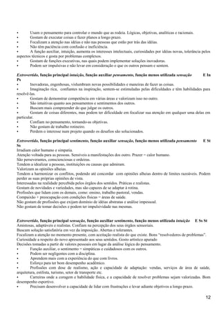 • Usam o pensamento para controlar o mundo que as rodeia. Lógicas, objetivas, analíticas e racionais.
• Gostam de executar coisas e fazer planos a longo prazo.
• Focalizam a atenção nas idéias e não nas pessoas que estão por trás das idéias.
• Não têm paciência com confusão e ineficiência.
• A função auxiliar, intuição, aumenta os interesses intelectuais, curiosidades por idéias novas, tolerância pelos
aspectos técnicos e gosta por problemas complexos.
• Gostam de funções executivas, nas quais podem implementar soluções inovadoras.
• Podem ser impulsivas e não levar em consideração o que os outros pensam e sentem.
Extrovertido, função principal intuição, função auxiliar pensamento, função menos utilizada sensação E In
Ps
• Inovadoras, engenhosas, vislumbram novas possibilidades e maneiras de fazer as coisas.
• Imaginação rica, confiantes na inspiração, sentem-se estimuladas pelas dificuldades e têm habilidades para
resolvê-las.
• Gostam de demonstrar competência em várias áreas e valorizam isso no outro.
• São intuitivas quanto aos pensamentos e sentimentos dos outros.
• Buscam mais compreender do que julgar os outros.
• Gostam de coisas diferentes, mas podem ter dificuldade em focalizar sua atenção em qualquer uma delas em
particular.
• Confiam no pensamento, tornando-as objetivas.
• Não gostam de trabalho rotineiro.
• Perdem o interesse num projeto quando os desafios são solucionados.
Extrovertido, função principal sentimento, função auxiliar sensação, função menos utilizada pensamento E St
Ss
Irradiam calor humano e simpatia.
Atenção voltada para as pessoas. Sensíveis a manifestações dos outro. Prazer = calor humano.
São perseverantes, conscienciosas e ordeiras.
Tendem a idealizar a pessoas, instituições ou causas que admiram.
Valorizam as opiniões alheias.
Tendem a harmonizar os conflitos, podendo até concordar com opiniões alheias dentro de limites razoáveis. Podem
perder as suas próprias opiniões de vista.
Interessadas na realidade percebida pelos órgãos dos sentidos. Práticas e realistas.
Gostam de novidades e variedades, mas são capazes de se adaptar à rotina.
Profissões que lidam com os demais, como: ensino, trabalho pastoral, vendas.
Compaixão + preocupação com condições físicas = áreas de saúde.
Não gostam de profissões que exijam domínio de idéias abstratas e análise impessoal.
Não gostam de tomar decisões e podem ter impulsividade nas mesmas.
Extrovertido, função principal sensação, função auxiliar sentimento, função menos utilizada intuição E Ss St
Amistosas, adaptáveis e realistas. Confiam na percepção dos seus órgãos sensoriais.
Buscam solução satisfatória em vez da imposição. Abertas e tolerantes.
Focalizam a atenção no momento presente, com aceitação realista do que existe. Bons “resolvedores de problemas”.
Curiosidade a respeito do novo apresentado aos seus sentidos. Gosto artístico apurado
Decisões tomadas a partir de valores pessoais em lugar da análise lógica do pensamento.
• Função auxiliar, o sentimento = simpáticas e cuidadosos com os outros.
• Podem ser negligentes com a disciplina.
• Aprendem mais com a experiência do que com livros.
• Esforço para ter bom desempenho acadêmico.
• Profissões com dose de realismo, ação e capacidade de adaptação: vendas, serviços de área de saúde,
arquitetura, estilista, turismo, setor de transporte etc.
• Carreiras onde a coragem e habilidade física, e a capacidade de resolver problemas sejam valorizadas. Bom
desempenho esportivo.
• Precisam desenvolver a capacidade de lidar com frustrações e levar adiante objetivos a longo prazo.
12
 