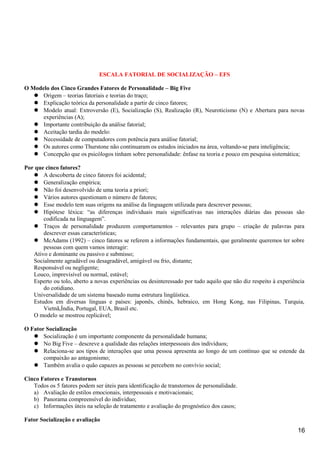 ESCALA FATORIAL DE SOCIALIZAÇÃO – EFS
O Modelo dos Cinco Grandes Fatores de Personalidade – Big Five
 Origem – teorias fatoriais e teorias do traço;
 Explicação teórica da personalidade a partir de cinco fatores;
 Modelo atual: Extroversão (E), Socialização (S), Realização (R), Neuroticismo (N) e Abertura para novas
experiências (A);
 Importante contribuição da análise fatorial;
 Aceitação tardia do modelo:
 Necessidade de computadores com potência para análise fatorial;
 Os autores como Thurstone não continuaram os estudos iniciados na área, voltando-se para inteligência;
 Concepção que os psicólogos tinham sobre personalidade: ênfase na teoria e pouco em pesquisa sistemática;
Por que cinco fatores?
 A descoberta de cinco fatores foi acidental;
 Generalização empírica;
 Não foi desenvolvido de uma teoria a priori;
 Vários autores questionam o número de fatores;
 Esse modelo tem suas origens na análise da linguagem utilizada para descrever pessoas;
 Hipótese léxica: “as diferenças individuais mais significativas nas interações diárias das pessoas são
codificada na linguagem”.
 Traços de personalidade produzem comportamentos – relevantes para grupo – criação de palavras para
descrever essas características;
 McAdams (1992) – cinco fatores se referem a informações fundamentais, que geralmente queremos ter sobre
pessoas com quem vamos interagir:
Ativo e dominante ou passivo e submisso;
Socialmente agradável ou desagradável, amigável ou frio, distante;
Responsável ou negligente;
Louco, imprevisível ou normal, estável;
Esperto ou tolo, aberto a novas experiências ou desinteressado por tudo aquilo que não diz respeito à experiência
do cotidiano.
Universalidade de um sistema baseado numa estrutura lingüística.
Estudos em diversas línguas e países: japonês, chinês, hebraico, em Hong Kong, nas Filipinas, Turquia,
Vietnã,Índia, Portugal, EUA, Brasil etc.
O modelo se mostrou replicável;
O Fator Socialização
 Socialização é um importante componente da personalidade humana;
 No Big Five – descreve a qualidade das relações interpessoais dos indivíduos;
 Relaciona-se aos tipos de interações que uma pessoa apresenta ao longo de um contínuo que se estende da
compaixão ao antagonismo;
 Também avalia o quão capazes as pessoas se percebem no convívio social;
Cinco Fatores e Transtornos
Todos os 5 fatores podem ser úteis para identificação de transtornos de personalidade.
a) Avaliação de estilos emocionais, interpessoais e motivacionais;
b) Panorama compreensível do indivíduo;
c) Informações úteis na seleção de tratamento e avaliação do prognóstico dos casos;
Fator Socialização e avaliação
16
 