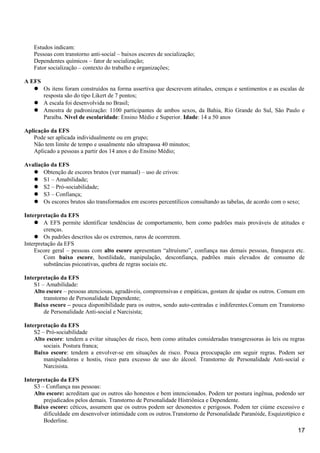 Estudos indicam:
Pessoas com transtorno anti-social – baixos escores de socialização;
Dependentes químicos – fator de socialização;
Fator socialização – contexto do trabalho e organizações;
A EFS
 Os itens foram construídos na forma assertiva que descrevem atitudes, crenças e sentimentos e as escalas de
resposta são do tipo Likert de 7 pontos;
 A escala foi desenvolvida no Brasil;
 Amostra de padronização: 1100 participantes de ambos sexos, da Bahia, Rio Grande do Sul, São Paulo e
Paraíba. Nível de escolaridade: Ensino Médio e Superior. Idade: 14 a 50 anos
Aplicação da EFS
Pode ser aplicada individualmente ou em grupo;
Não tem limite de tempo e usualmente não ultrapassa 40 minutos;
Aplicado a pessoas a partir dos 14 anos e do Ensino Médio;
Avaliação da EFS
 Obtenção de escores brutos (ver manual) – uso de crivos:
 S1 – Amabilidade;
 S2 – Pró-sociabilidade;
 S3 – Confiança;
 Os escores brutos são transformados em escores percentílicos consultando as tabelas, de acordo com o sexo;
Interpretação da EFS
 A EFS permite identificar tendências de comportamento, bem como padrões mais prováveis de atitudes e
crenças.
 Os padrões descritos são os extremos, raros de ocorrerem.
Interpretação da EFS
Escore geral – pessoas com alto escore apresentam “altruísmo”, confiança nas demais pessoas, franqueza etc.
Com baixo escore, hostilidade, manipulação, desconfiança, padrões mais elevados de consumo de
substâncias psicoativas, quebra de regras sociais etc.
Interpretação da EFS
S1 – Amabilidade:
Alto escore – pessoas atenciosas, agradáveis, compreensivas e empáticas, gostam de ajudar os outros. Comum em
transtorno de Personalidade Dependente;
Baixo escore – pouca disponibilidade para os outros, sendo auto-centradas e indiferentes.Comum em Transtorno
de Personalidade Anti-social e Narcisista;
Interpretação da EFS
S2 – Pró-sociabilidade
Alto escore: tendem a evitar situações de risco, bem como atitudes consideradas transgressoras às leis ou regras
sociais. Postura franca;
Baixo escore: tendem a envolver-se em situações de risco. Pouca preocupação em seguir regras. Podem ser
manipuladoras e hostis, risco para excesso de uso do álcool. Transtorno de Personalidade Anti-social e
Narcisista.
Interpretação da EFS
S3 – Confiança nas pessoas:
Alto escore: acreditam que os outros são honestos e bem intencionados. Podem ter postura ingênua, podendo ser
prejudicados pelos demais. Transtorno de Personalidade Histriônica e Dependente.
Baixo escore: céticos, assumem que os outros podem ser desonestos e perigosos. Podem ter ciúme excessivo e
dificuldade em desenvolver intimidade com os outros.Transtorno de Personalidade Paranóide, Esquizotípico e
Boderline.
17
 