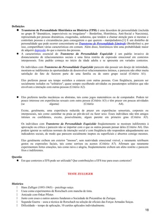 Definições
 Transtorno de Personalidade Histriônica ou Histérica (TPH) é uma desordem de personalidade (incluída
no grupo B "dramáticos, imprevisíveis ou irregulares" - Borderline, Histriônica, Anti-Social e Narcisista),
representada por pessoas dramáticas, exageradas, sedutoras, que tendem a chamar atenção para si mesmas e
controlam pessoas e circunstâncias para conseguirem o que querem - manipuladores.[1] É um distúrbio de
personalidade que pode ocorrer concomitante ao Transtorno de Personalidade Limítrofe (Borderline) e, por
isso, compartilham várias características em comum. Além disso, histriônicos têm uma probabilidade maior
de adquirir depressão do que a maioria das pessoas.
 A característica essencial do Transtorno da Personalidade Esquizóide é um padrão invasivo de
distanciamento de relacionamentos sociais e uma faixa restrita de expressão emocional em contextos
interpessoais. Este padrão começa no início da idade adulta e se apresenta em variados contextos.
Os indivíduos com Transtorno da Personalidade Esquizóide parecem não possuir um desejo de intimidade,
mostram-se indiferentes às oportunidades de desenvolver relacionamentos íntimos, e parecem não obter muita
satisfação do fato de fazerem parte de uma família ou de outro grupo social (Critério A1).
Eles preferem passar seu tempo sozinhos a estarem com outras pessoas. Com freqüência, parecem ser
socialmente isolados ou "solitários", quase sempre escolhendo atividades ou passatempos solitários que não
envolvam a interação com outras pessoas (Critério A2).
 Eles preferem tarefas mecânicas ou abstratas, tais como jogos matemáticos ou de computador. Podem ter
pouco interesse em experiências sexuais com outra pessoa (Critério A3) e têm prazer em poucas atividades
(se alguma) (Critério A4).
Existe, geralmente, uma experiência reduzida de prazer em experiências sensoriais, corporais ou
interpessoais, tais como caminhar na praia ao pôr-do-sol ou fazer sexo. Esses indivíduos não têm amigos
íntimos ou confidentes, exceto, possivelmente, algum parente em primeiro grau (Critério A5).
Os indivíduos com Transtorno da Personalidade Esquizóide freqüentemente se mostram indiferentes à
aprovação ou crítica e parecem não se importar com o que os outros possam pensar deles (Critério A6). Eles
podem ignorar as sutilezas normais da interação social e com freqüência não respondem adequadamente aos
indicadores sociais, de modo que parecem socialmente ineptos ou superficiais e absortos consigo mesmos.
Eles geralmente exibem um exterior "insosso", sem reatividade emocional visível, e raramente retribuem
gestos ou expressões faciais, tais como sorrisos ou acenos (Critério A7). Afirmam que raramente
experimentam fortes emoções, tais como raiva e alegria, freqüentemente exibem um afeto restrito e parecem
frios e indiferentes.
Questão
 Em que contextos a EFS pode ser utilizada? Que contribuições a EFS traz para esses contextos?
TESTE ZULLIGER
Histórico
 Hans Zulliger (1893-1965) – psicólogo suíço.
 Usou como experimentos de Rorschach com mancha de tinta.
 Amizade com Oskar Pfister.
 Junto com esses e outros autores fundaram a Sociedade de Psicanálise de Zurique.
 Segunda Guerra – usou a técnica de Rorschach na seleção de oficiais das Forças Armadas Suíças.
 Dificuldade – tempo de aplicação, 10 cartões aplicados individualmente.
18
 