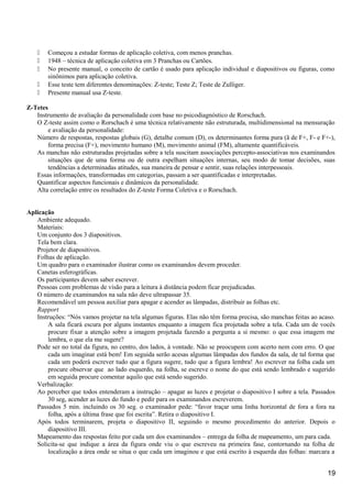  Começou a estudar formas de aplicação coletiva, com menos pranchas.
 1948 – técnica de aplicação coletiva em 3 Pranchas ou Cartões.
 No presente manual, o conceito de cartão é usado para aplicação individual e diapositivos ou figuras, como
sinônimos para aplicação coletiva.
 Esse teste tem diferentes denominações: Z-teste; Teste Z; Teste de Zulliger.
 Presente manual usa Z-teste.
Z-Tetes
Instrumento de avaliação da personalidade com base no psicodiagnóstico de Rorschach.
O Z-teste assim como o Rorschach é uma técnica relativamente não estruturada, multidimensional na mensuração
e avaliação da personalidade:
Número de respostas, respostas globais (G), detalhe comum (D), os determinantes forma pura (ã de F+, F- e F+-),
forma precisa (F+), movimento humano (M), movimento animal (FM), altamente quantificáveis.
As manchas não estruturadas projetadas sobre a tela suscitam associações percepto-associativas nos examinandos
situações que de uma forma ou de outra espelham situações internas, seu modo de tomar decisões, suas
tendências a determinadas atitudes, sua maneira de pensar e sentir, suas relações interpessoais.
Essas informações, transformadas em categorias, passam a ser quantificadas e interpretadas.
Quantificar aspectos funcionais e dinâmicos da personalidade.
Alta correlação entre os resultados do Z-teste Forma Coletiva e o Rorschach.
Aplicação
Ambiente adequado.
Materiais:
Um conjunto dos 3 diapositivos.
Tela bem clara.
Projetor de diapositivos.
Folhas de aplicação.
Um quadro para o examinador ilustrar como os examinandos devem proceder.
Canetas esferográficas.
Os participantes devem saber escrever.
Pessoas com problemas de visão para a leitura à distância podem ficar prejudicadas.
O número de examinandos na sala não deve ultrapassar 35.
Recomendável um pessoa auxiliar para apagar e acender as lâmpadas, distribuir as folhas etc.
Rapport
Instruções: “Nós vamos projetar na tela algumas figuras. Elas não têm forma precisa, são manchas feitas ao acaso.
A sala ficará escura por alguns instantes enquanto a imagem fica projetada sobre a tela. Cada um de vocês
procure fixar a atenção sobre a imagem projetada fazendo a pergunta a si mesmo: o que essa imagem me
lembra, o que ela me sugere?
Pode ser no total da figura, no centro, dos lados, à vontade. Não se preocupem com acerto nem com erro. O que
cada um imaginar está bem! Em seguida serão acesas algumas lâmpadas dos fundos da sala, de tal forma que
cada um poderá escrever tudo que a figura sugere, tudo que a figura lembra! Ao escrever na folha cada um
procure observar que ao lado esquerdo, na folha, se escreve o nome do que está sendo lembrado e sugerido
em seguida procure comentar aquilo que está sendo sugerido.
Verbalização:
Ao perceber que todos entenderam a instrução – apagar as luzes e projetar o diapositivo I sobre a tela. Passados
30 seg, acender as luzes do fundo e pedir para os examinandos escreverem.
Passados 5 min. incluindo os 30 seg. o examinador pede: “favor traçar uma linha horizontal de fora a fora na
folha, após a última frase que foi escrita”. Retira o diapositivo I.
Após todos terminarem, projeta o diapositivo II, seguindo o mesmo procedimento do anterior. Depois o
diapositivo III.
Mapeamento das respostas feito por cada um dos examinandos – entrega da folha de mapeamento, um para cada.
Solicita-se que indique a área da figura onde viu o que escreveu na primeira fase, contornando na folha de
localização a área onde se situa o que cada um imaginou e que está escrito à esquerda das folhas: marcara a
19
 