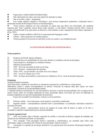  Espaço para a subjetividade/intersubjetividade;
 Não representam um signo, mas uma espécie de oposição ao signo;
 Não se escolhe o signo – imaginação;
 Esse campo subjetivo adentrou a Psicologia e suas técnicas diagnósticas quebrando a explicação linear e
demasiada racional da Psicologia Clássica ou Fenomenológica.
 “Essas técnicas implicam em uma solicitação ao sujeito para que libere sua criatividade, sob condições
impostas pelo “teste”, podendo, através destes testes, projetar, “o mal objeto”, obtendo controle sobre a fonte de
perigo revelada ficando livre, para atacar ou destruí-lo, como também, evitar a separação do bom objeto, reparando-o”
(Fine, 1981).
 Captar o mundo simbólico, difícil de ser expressado pela linguagem verbal;
 Artistas – obras expressam seu mundo psíquico;
 Técnicas projetivas favorecem ao indivíduo revelar seu mundo e sua realidade pessoal;
O CONCEITO DE PROJEÇÃO EM PSICOLOGIA
Testes projetivos
 Progresso da Gestalt: figuras ambíguas;
 A Gestalt busca na ambigüidade um meio para abordar as condições externas da percepção;
 Testes projetivos: abordagem às condições internas;
 Influência da psicanálise;
 1904 – Prova de associação de palavras de Jung;
 1919 – Rosarch – interpretação das manchas;
 1920 a 1930 – uso do desenho e do relato livre com crianças;
 1935 – nos EUA, Muray cria o TAT;
 1949 – na Suíça, Koch publica o teste da árvore e Machover, EUA, o teste do desenho da pessoa;
Etimologia
Sentidos da palavra projeção:
Ação física (jato): expulsar da consciência os sentimentos repreensíveis, atribuindo-os a outra pessoa;
Matemático: planos e mapas (correspondência de pontos). Protocolo de resposta dado pelo sujeito nos testes
corresponde à estrutura de sua personalidade (mapa);
3. Projeção luminosa (cinema/raio X): um teste projetivo atravessa o interior da personalidade, fixa a imagem do seu
núcleo secreto sobre um revelador (aplicação do teste), permitindo depois sua leitura, por meio da ampliação ou
projeção ampliadora em uma tela (interpretação do protocolo).
O que está escondido fica iluminado; o latente se torna manifesto;
 Primeiro sentido – nível onde opera o teste projetivo: psicanálise condensada;
 Segundo sentido – correspondência estrutural entre a personalidade e as produções individuais (material e
instruções do teste);
 Terceiro sentido – representações arcaicas da imagem do corpo, lado de dentro se opões ao de fora, o
escondido à superfície (organização precoce da personalidade);
Projeção segundo Freud
 1895, nos Estudos sobre a Histeria: repressão do conflito e conversão na histeria; negação da realidade, por
ocasião de um sofrimento profundo, na alucinação;
 1911- projeção: “Uma percepção interna é reprimida e, substituindo-a, seu conteúdo, após sofrer certa
deformação, chega à consciência sob a forma de uma percepção vinda do exterior”;
 A projeção é a expulsão de um desejo intolerável e sua rejeição para fora da pessoa. Há projeção daquilo que
não se quer ser;
2
 