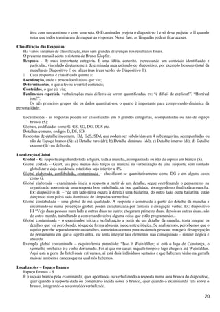 área com um contorno e com uma seta. O Examinador projeta o diapositivo I e só deve projetar o II quando
notar que todos terminaram de mapear as respostas. Nessa fase, as lâmpadas podem ficar acesas.
Classificação das Respostas
Há vários sistemas de classificação, mas sem grandes diferenças nos resultados finais.
O presente manual adota o sistema de Bruno Klopfer.
Resposta - R: mais importante categoria. É uma idéia, conceito, expressando um conteúdo identificado e
particular, vinculado diretamente à determinada área estímulo do diapositivo, por exemplo besouro (total da
mancha do Diapositivo I) ou algas (nas áreas verdes do Diapositivo II).
 Cada respostas é classificada quanto a:
Localização, onde a pessoa localizou o que viu;
Determinantes, o que a levou a ver tal conteúdo;
Conteúdos, o que ela viu;
Fenômenos especiais, verbalizações mais difíceis de serem quantificadas, ex: “é difícil de explicar!”, “Horrível
isso!”.
Os três primeiros grupos são os dados quantitativos, o quarto é importante para compreensão dinâmica da
personalidade.
Localizações - as respostas podem ser classificadas em 3 grandes categorias, acompanhadas ou não de espaço
branco (S):
Globais, codificadas como G, GS, SG, DG, DGS etc.
Detalhes comuns, códigos D, DS, SD.
Respostas de detalhe incomum, Dd, DdS, SDd, que podem ser subdividas em 4 subcategorias, acompanhadas ou
não de Espaço branco (S): a) Detalhe raro (dr); b) Detalhe diminuto (dd); c) Detalhe interno (di); d) Detalhe
externo (de) ou de borda.
Localização-Global
Global – G, resposta englobando toda a figura, toda a mancha, acompanhada ou não de espaço em branco (S).
Global cortada – Gcort, usa pelo menos dois terços da mancha na verbalização de uma resposta, sem contudo
globalizar e cuja incidência estatística seja inferior a 4%.
Global elaborada, confabulada, contaminada – classificam-se quantitativamente como DG e em alguns casos
como G.
Global elaborada – examinando inicia a resposta a partir de um detalhe, segue coordenando o pensamento na
organização coerente de uma resposta bem trabalhada, de boa qualidade, abrangendo no final toda a mancha.
Ex: diapositivo III – “de um lado (área escura à direita) uma bailarina, do outro lado outra bailarina, estão
dançando num palco todo iluminado de lâmpadas vermelhas”.
Global confabulada – uma global de má qualidade. A resposta é construída a partir do detalhe da mancha e
encerrando-se numa percepção global, porém caracterizada por fantasia e divagação verbal. Ex: diapositivo
III “Vejo duas pessoas num lado e outras duas no outro; chegaram primeiro duas, depois as outras duas...são
do outro mundo, trabalhando e conversando sobre alguma coisa que estão programando...
Global contaminada – o examinador inicia a verbalização a partir de um detalhe da mancha, tenta integrar os
detalhes que vai percebendo, só que de forma absurda, incoerente e ilógica. Se analisarmos, percebemos que o
sujeito percebe separadamente os detalhes, conteúdos comuns para as demais pessoas; mas pela desagregação
do pensamento em que o sujeito entra, ele tenta integrar tais elementos não conseguindo – síntese ilógica e
absurda.
Exemplo global contaminada – esquizofrenia paranóide: “Isso é Weinfelden; aí está o lago de Constança, o
vermelho em baixo é o vinho derramado. Foi aí que me casei; naquele tempo o lago chegava até Weinfelden.
Aqui está a porta do hotel onde estivemos, aí está dois indivíduos sentados e que beberam vinho na garrafa
mais aí também a caneca que na qual nós bebemos.
Localizações – Espaço Branco
Espaço Branco – S
É o uso do branco pelo examinando, quer apontando ou verbalizando a resposta numa área branca do diapositivo,
quer quando a resposta dada ou comentário incida sobre o branco, quer quando o examinando fala sobre o
branco, integrando-o ao conteúdo verbalizado.
20
 
