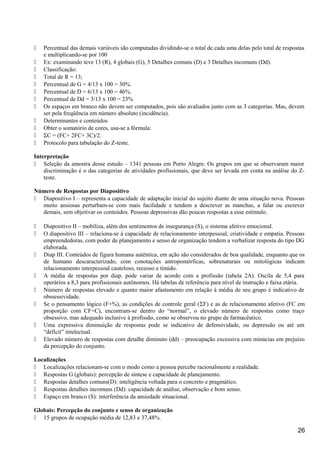  Percentual das demais variáveis são computadas dividindo-se o total de cada uma delas pelo total de respostas
e multiplicando-se por 100
 Ex: examinando teve 13 (R), 4 globais (G), 5 Detalhes comuns (D) e 3 Detalhes incomuns (Dd).
 Classificação:
 Total de R = 13;
 Percentual de G = 4/13 x 100 = 30%.
 Percentual de D = 6/13 x 100 = 46%.
 Percentual de Dd = 3/13 x 100 = 23%
 Os espaços em branco não devem ser computados, pois são avaliados junto com as 3 categorias. Mas, devem
ser pela freqüência em número absoluto (incidência).
 Determinantes e conteúdos
 Obter o somatório de cores, usa-se a fórmula:
 ΣC = (FC+ 2FC+ 3C)/2.
 Protocolo para tabulação do Z-teste.
Interpretação
 Seleção da amostra desse estudo – 1341 pessoas em Porto Alegre. Os grupos em que se observaram maior
discriminação é o das categorias de atividades profissionais, que deve ser levada em conta na análise do Z-
teste.
Número de Respostas por Diapositivo
 Diapositivo I – representa a capacidade de adaptação inicial do sujeito diante de uma situação nova. Pessoas
muito ansiosas perturbam-se com mais facilidade e tendem a descrever as manchas, a falar ou escrever
demais, sem objetivar os conteúdos. Pessoas depressivas dão poucas respostas a esse estímulo.
 Diapositivo II – mobiliza, além dos sentimentos de insegurança (S), o sistema afetivo emocional.
 O diapositivo III – relaciona-se à capacidade de relacionamento interpessoal, criatividade e empatia. Pessoas
empreendedoras, com poder de planejamento e senso de organização tendem a verbalizar resposta do tipo DG
elaborada.
 Diap III. Conteúdos de figura humana autêntica, em ação são considerados de boa qualidade, enquanto que os
de humano descaracterizado, com conotações antropomórficas, sobrenaturais ou mitológicas indicam
relacionamento interpessoal cauteloso, receoso e tímido.
 A média de respostas por diap. pode variar de acordo com a profissão (tabela 2A). Oscila de 5,4 para
operários a 8,3 para profissionais autônomos. Há tabelas de referência para nível de instrução e faixa etária.
 Número de respostas elevado e quanto maior afastamento em relação à média de seu grupo é indicativo de
obssessividade.
 Se o pensamento lógico (F+%), as condições de controle geral (ΣF) e as de relacionamento afetivo (FC em
proporção com CF+C), encontram-se dentro do “normal”, o elevado número de respostas como traço
obsessivo, mas adequado inclusive à profissão, como se observou no grupo de farmacêutico.
 Uma expressiva diminuição de respostas pode se indicativo de defensividade, ou depressão ou até um
“déficit” intelectual.
 Elevado número de respostas com detalhe diminuto (dd) – preocupação excessiva com minúcias em prejuízo
da percepção do conjunto.
Localizações
 Localizações relacionam-se com o modo como a pessoa percebe racionalmente a realidade.
 Respostas G (globais): percepção de síntese e capacidade de planejamento.
 Respostas detalhes comuns(D): inteligência voltada para o concreto e pragmático.
 Respostas detalhes incomuns (Dd): capacidade de análise, observação e bom senso.
 Espaço em branco (S): interferência da ansiedade situacional.
Globais: Percepção do conjunto e senso de organização
 15 grupos de ocupação média de 12,83 e 37,48%.
26
 